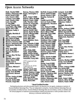 OPEN ACCESS NETWORKS

Open Access Networks
Klaib, Charbel DMD
Kokkas, Athanasios DDS
Krickl, David G DDS
Lake, Everet A DDS
Lampert, Scott DMD
Laun, Charles J DDS
Lewis, Ben DDS
Li, Ling DMD
Luong, Timothy DDS
Luque Maiz, Olga DMD
Maciel, Keli T DDS
Makaryus, Faddy A
DMD
Maniglia, Marielba D
DMD
Martin, Andrew P DMD
May, Jeffrey D DMD
Michel, Raynald DDS
Montero, Francisca DDS
Morcos, Athanasius DDS
Mukkamala, Rajeskhar
S DDS
Nam, Sung DMD
Nash, Dale DMD
Nguyen, Brandon C
DMD
Nguyen, Hien Thi Duc
Liz DDS
Ohlsson, John A DDS
Oliver, Elana E DMD
Ordehi, Licet Y
Ortiz Roldan, Ramon L
DMD
Overleese, Michael F
DDS
Palacios, Marilyn I DMD
Pareja, Cesar M DMD
Paternoster, Richard
DDS
Perkins, Lindsay B DMD
Poe, Jessica DDS
Prakash, Shelly DMD
Prescott, Serge DDS

Ramsey, Thomas J DDS
Roane, Christopher S
DMD
Roark, Cindy V DMD
Roberts, Oliver W DMD
Roberts, Paula S DMD
Salib, Timothy S DDS
Sanchez Jr, Frank DDS
Simon, Gelsys DMD
Singh, Ajay R DDS
Son, Minsung DMD
Spector, David F DDS
Spicola, Rachel W DDS
Stevens, Michael DMD
Stoici, Greg DDS
Stoici, Ioana DMD
Stoici, Mike DDS
Suarez Watkins, Christina DMD
Taiwo, Adenike P DMD
Tran, Christine K DMD
Traylor, Gwendolyn A
DDS
Trinh, Philip DMD
Tubio, Abigail DMD
Webb, Charles M DDS
Whitaker, Ward C DMD
Windom, Jon DDS
Yamashita, Geary DDS

Barfield, Gregory K DDS
Barton, Robert B DDS
Bowen, Rewan C DDS
Brawley, Carmen M
DMD
Caudill, Joel K DDS
Cerra Jr, Frank A DMD
Chamberlain, Theodore
K DMD
Coba, Richard I DMD
Cooper, Richard C DMD
Cullen, William C DMD
Diasti, Riham DMD
Dieuveille, Josue DMD
Doan, Amy DDS
Ellis, Morgan DDS
Faine, Robert DDS
Ghabbour, Diaa G DMD
Ghandour, Dima DMD
Gibbs, Phattara DMD
Good, Pamala L DMD
Gordon, Vernon DDS
Gromak, Adam DDS
Habibi, Maryam M DMD
Harrison, James P DDS
Hedgepeth, Quinton L
DDS
Helms, Charles N DMD
Hilario, Rosanna DDS
Hite Bocchino, Pamela
1979 Longwood Lake
DMD
Mary Rd
Hoang, Long N DMD
Ste 1013
Horovitz, Scott DMD
Longwood, FL 32750
House, Timothy B DMD
(407) 320-0785
Jackson, Geoffrey A DDS
Adugna, Dawit DDS
Jones, Irina DDS
Algood, John G DDS
Alwani, Gulafroz S DMD Kareth, Scott K DMD
Anand, Sharmilla DMD Karkare, Tejashree DDS
Katz, David R DDS
Aspinwall, Gary DMD
Klaib, Charbel DMD
Avila, Jose M DDS
Kokkas, Athanasios DDS
Baker, Richard A DDS
Krickl, David G DDS
Balda, Maria DDS
Lake, Everet A DDS

Lampert, Scott DMD
Laun, Charles J DDS
Li, Ling DMD
Luong, Timothy DDS
Luque Maiz, Olga DMD
Maciel, Keli T DDS
Makaryus, Faddy A
DMD
Maniglia, Marielba D
DMD
Martin, Andrew P DMD
May, Jeffrey D DMD
Michel, Raynald DDS
Montero, Francisca DDS
Morcos, Athanasius DDS
Mukkamala, Rajeskhar
S DDS
Nam, Sung DMD
Nash, Dale DMD
Nguyen, Brandon C
DMD
Nguyen, Hien Thi Duc
Liz DDS
Ohlsson, John A DDS
Ordehi, Licet Y
Ortiz Roldan, Ramon L
DMD
Overleese, Michael F
DDS
Palacios, Marilyn I DMD
Pareja, Cesar M DMD
Paternoster, Richard
DDS
Perkins, Lindsay B DMD
Poe, Jessica DDS
Prakash, Shelly DMD
Prescott, Serge DDS
Ramsey, Thomas J DDS
Roane, Christopher S
DMD
Roark, Cindy V DMD
Roberts, Oliver W DMD
Roberts, Paula S DMD

* Board Certified Provider
Participating physicians and other providers listed in the directory are not agents, employees or partners of
Humana Medicare Advantage Plans. They are independent contractors. Humana Medicare Advantage Plans are
not providers of medical services. Humana Medicare Advantage Plans do not endorse, control, or interfere with
the clinical judgment or treatment recommendations made by the physicians or other providers listed in this
directory or otherwise selected by you.

72

 
