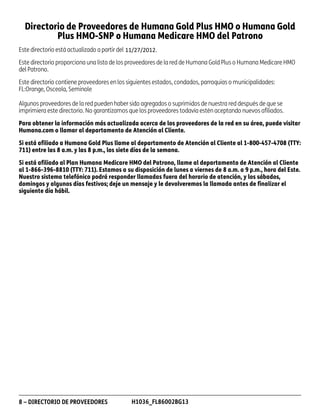 Directorio de Proveedores de Humana Gold Plus HMO o Humana Gold
Plus HMO-SNP o Humana Medicare HMO del Patrono
Este directorio está actualizado a partir del
Este directorio proporciona una lista de los proveedores de la red de Humana Gold Plus o Humana Medicare HMO
del Patrono.
Este directorio contiene proveedores en los siguientes estados, condados, parroquias o municipalidades:
FL:Orange, Osceola, Seminole
Algunos proveedores de la red pueden haber sido agregados o suprimidos de nuestra red después de que se
imprimiera este directorio. No garantizamos que los proveedores todavía estén aceptando nuevos afiliados.
Para obtener la información más actualizada acerca de los proveedores de la red en su área, puede visitar
Humana.com o llamar al departamento de Atención al Cliente.
Si está afiliado a Humana Gold Plus llame al departamento de Atención al Cliente al 1-800-457-4708 (TTY:
711) entre las 8 a.m. y las 8 p.m., los siete días de la semana.
Si está afiliado al Plan Humana Medicare HMO del Patrono, llame al departamento de Atención al Cliente
al 1-866-396-8810 (TTY: 711). Estamos a su disposición de lunes a viernes de 8 a.m. a 9 p.m., hora del Este.
Nuestro sistema telefónico podrá responder llamadas fuera del horario de atención, y los sábados,
domingos y algunos días festivos; deje un mensaje y le devolveremos la llamada antes de finalizar el
siguiente día hábil.

8 – DIRECTORIO DE PROVEEDORES

PD00072A

H1036_FL86002BG13

 
