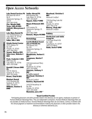 Open Access Networks
Lake Dental Services PA
820 State Rd 434 N
Ste B
Altamonte Springs, FL
32714
(407) 865-9100
Cho, Woojin DMD
Teran, Libia M DDS
Zulinski, Mieczystawa S
DMD

OPEN ACCESS NETWORKS

Lake Mary Dental PA
114 Timberlachen Cir
Lake Mary, FL 32746
(407) 380-3801
Fuller, Ellis L DDS
Oviedo Dental Center
2959 Alafaya Trl
Ste 109
Oviedo, FL 32765
(407) 366-2363
Seoane, Maritza DDS
Velez-Leon, Waleska I
DDS
Pratt, Frederick S DDS
890 S Sun Dr
Lake Mary, FL 32746
(407) 333-3508
Randall C Brown DMD
PA
902 W 25th St
Sanford, FL 32771
(407) 323-5650
Brown, Chad R DDS
Rinehart Dental
1145 Rinehart Rd
Sanford, FL 32771
(407) 330-4074
Williams, Damion G
DMD

Smiles Abroad PA
809 Rinehart Rd
Lake Mary, FL 32746
(407) 323-4649
Nguyen, Duke P DMD

Moorhead, Christine E
MD *
Medicaid Certified
7250 Red Bug Lake Rd
Ste 1020
Oviedo, FL 32765
(407) 706-1770
Blatnoy, Vitaly MD *
Medicaid Certified

Wayne M Bennett DDS
PA
210 Loraine Dr
Altamonte Springs, FL
32714
(407) 862-7000
Podiatry
Bennett, Wayne M DMD
Florida Foot and Ankle
Group PA
Dermatology
1120 State Road 436
Leavitt Medical Associ- Ste 1400
ates of Florida Inc
Casselberry, FL 32707
106 Boston Ave
(407) 671-8010
Ste 105
Oulds, Kevin P DPM
Altamonte Springs, FL
32701
(407) 834-9091
Mendelsohn, Herbert E
MD *
Yungmann, Martin P
DO *
120 International Pkwy
Ste 240
Heathrow, FL 32746
(407) 333-4200
Amoruso, Anthony V
MD *
Se habla espanol
Moorhead, Christine E
MD *
Medicaid Certified
Ramirez, Raymond DO
1410 W Broadway St
Ste 205
Oviedo, FL 32765
(407) 359-2100
Mammino, Jere J DO *

* Board Certified Provider
Participating physicians and other providers listed in the directory are not agents, employees or partners of
Humana Medicare Advantage Plans. They are independent contractors. Humana Medicare Advantage Plans are
not providers of medical services. Humana Medicare Advantage Plans do not endorse, control, or interfere with
the clinical judgment or treatment recommendations made by the physicians or other providers listed in this
directory or otherwise selected by you.

78

 