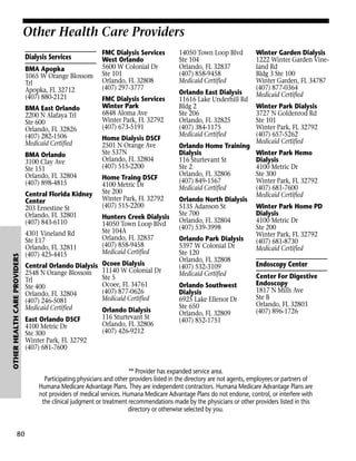 Other Health Care Providers
Dialysis Services
BMA Apopka
1065 W Orange Blossom
Trl
Apopka, FL 32712
(407) 880-2121
BMA East Orlando
2200 N Alafaya Trl
Ste 600
Orlando, FL 32826
(407) 282-1506
Medicaid Certified
BMA Orlando
3100 Clay Ave
Ste 151
Orlando, FL 32804
(407) 898-4815

OTHER HEALTH CARE PROVIDERS

Central Florida Kidney
Center
203 Ernestine St
Orlando, FL 32801
(407) 843-6110

80

4301 Vineland Rd
Ste E17
Orlando, FL 32811
(407) 425-4415
Central Orlando Dialysis
2548 N Orange Blossom
Trl
Ste 400
Orlando, FL 32804
(407) 246-5081
Medicaid Certified
East Orlando DSCF
4100 Metric Dr
Ste 300
Winter Park, FL 32792
(407) 681-7600

FMC Dialysis Services
West Orlando
5600 W Colonial Dr
Ste 101
Orlando, FL 32808
(407) 297-3777
FMC Dialysis Services
Winter Park
6848 Aloma Ave
Winter Park, FL 32792
(407) 673-5191
Home Dialysis DSCF
2501 N Orange Ave
Ste 537N
Orlando, FL 32804
(407) 515-2200
Home Traing DSCF
4100 Metric Dr
Ste 200
Winter Park, FL 32792
(407) 515-2200
Hunters Creek Dialysis
14050 Town Loop Blvd
Ste 104A
Orlando, FL 32837
(407) 858-9458
Medicaid Certified
Ocoee Dialysis
11140 W Colonial Dr
Ste 5
Ocoee, FL 34761
(407) 877-0626
Medicaid Certified
Orlando Dialysis
116 Sturtevant St
Orlando, FL 32806
(407) 426-9212

14050 Town Loop Blvd
Ste 104
Orlando, FL 32837
(407) 858-9458
Medicaid Certified
Orlando East Dialysis
11616 Lake Underhill Rd
Bldg 2
Ste 206
Orlando, FL 32825
(407) 384-1175
Medicaid Certified
Orlando Home Training
Dialysis
116 Sturtevant St
Ste 2
Orlando, FL 32806
(407) 849-1567
Medicaid Certified
Orlando North Dialysis
5135 Adanson St
Ste 700
Orlando, FL 32804
(407) 539-3998
Orlando Park Dialysis
5397 W Colonial Dr
Ste 120
Orlando, FL 32808
(407) 532-3109
Medicaid Certified
Orlando Southwest
Dialysis
6925 Lake Ellenor Dr
Ste 650
Orlando, FL 32809
(407) 852-1751

Winter Garden Dialysis
1222 Winter Garden Vineland Rd
Bldg 3 Ste 100
Winter Garden, FL 34787
(407) 877-0364
Medicaid Certified
Winter Park Dialysis
3727 N Goldenrod Rd
Ste 101
Winter Park, FL 32792
(407) 657-5262
Medicaid Certified
Winter Park Hemo
Dialysis
4100 Metric Dr
Ste 300
Winter Park, FL 32792
(407) 681-7600
Medicaid Certified
Winter Park Home PD
Dialysis
4100 Metric Dr
Ste 200
Winter Park, FL 32792
(407) 681-8730
Medicaid Certified

Endoscopy Center
Center For Digestive
Endoscopy
1817 N Mills Ave
Ste B
Orlando, FL 32803
(407) 896-1726

** Provider has expanded service area.
Participating physicians and other providers listed in the directory are not agents, employees or partners of
Humana Medicare Advantage Plans. They are independent contractors. Humana Medicare Advantage Plans are
not providers of medical services. Humana Medicare Advantage Plans do not endorse, control, or interfere with
the clinical judgment or treatment recommendations made by the physicians or other providers listed in this
directory or otherwise selected by you.

 