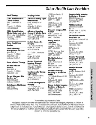 Other Health Care Providers
Hand Therapy

Imaging Center

CORA Rehabilitation
Clinics-Orlando
3861 Oakwater Cir
Ste 1
Orlando, FL 32806
(407) 481-8861

Advanced Family Open
MRI Orlando
6388 Silver Star Rd
Ste 1H
Orlando, FL 32818
(407) 298-2828

CORA Rehabilitation
Clinics-Waterford Lakes
12184 Lake Underhill Rd
Orlando, FL 32825
(407) 382-3777

Advanced Imaging
Center Of Winter Park
1561 W Fairbanks Ave
Winter Park, FL 32789
(407) 629-7474

Home Health Care
Services
Univita Nursing
Management Services
4498 36th St
Orlando, FL 32811
(800) 369-1416
Medicaid Certified

Home Infusion Therapy

Coram Alternate Site
Services Inc**
(800) 365-6275
Medicaid Certified

572 Ocoee Commerce
Pkwy
Ocoee, FL 34761
(407) 228-6635
Boston Diagnostic
Imaging Orlando
1751 S Orange Ave
Orlando, FL 32806
(407) 872-7777
Cardiovascular Sonographers Inc
2151 E Semoran Blvd
Apopka, FL 32703
(407) 628-9100

Center for Diagnostic
RightSource Mail Order Imaging
1295 Orange Ave
Mail Order
Winter Park, FL 32789
(800) 379-0092
(407) 741-5400

3847 Oakwater Cir
Orlando, FL 32806
(407) 741-5400
Dynamic Imaging MRI
Center
818 E Colonial Dr
Orlando, FL 32803
(407) 370-2889
Emery Medical
Solutions
202 N Park Ave
Apopka, FL 32703
(407) 628-9100
2151 E Semoran Blvd
Apopka, FL 32703
(407) 628-9100
Florida Radiology
Imaging
235 E Princeton St
Ste 100
Orlando, FL 32804
(407) 303-1414
Florida Radiology
Imaging at Waterford
Lakes
12301 Lake Underhill Rd
Ste 113
Orlando, FL 32828
(407) 834-8722

Neuroskeletal Imaging
Institute of Orlando
1315 S Orange Ave
Orlando, FL 32806
(407) 999-9977
NSI Winter Park
2111 Glenwood Dr
Ste 101
Winter Park, FL 32792
(407) 478-1550
Orlando Ultrasound
Associates Inc
11325 Lake Underhill Rd
Ste 101
Orlando, FL 32825
(407) 273-7303
70 W Gore St
Ste 202
Orlando, FL 32806
(407) 244-8559
Premier Advanced
Imaging Of Orlando
1925 N Mills Ave
Orlando, FL 32803
(407) 895-9110
Premier Medical
Imaging
1150 S Semoran Blvd
Ste D
Orlando, FL 32807
(407) 482-5253

OTHER HEALTH CARE PROVIDERS

All-Med Infusion
Services
4498 36th St
Orlando, FL 32811
(800) 369-1416

Boston Diagnostic
Imaging
1193 Blackwood Ave
Ocoee, FL 34761
(407) 673-6674

1781 Park Center Dr
Ste 110
Orlando, FL 32835
(407) 741-5400

6342 W Colonial Dr
Ste C
Orlando, FL 32818
Neuro Skeletal Imaging (407) 523-0411
Institute of Orlando
882 S Kirkman Rd
1315 S Orange Ave
Ste 103-104
Orlando, FL 32806
Orlando, FL 32811
(321) 409-9990
(407) 288-8160
Se habla espanol

** Provider has expanded service area.
Participating physicians and other providers listed in the directory are not agents, employees or partners of
Humana Medicare Advantage Plans. They are independent contractors. Humana Medicare Advantage Plans are
not providers of medical services. Humana Medicare Advantage Plans do not endorse, control, or interfere with
the clinical judgment or treatment recommendations made by the physicians or other providers listed in this
directory or otherwise selected by you.

81

 