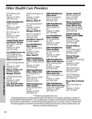 Other Health Care Providers
453 N Kirkman Rd
Ste 104
Orlando, FL 32811
(407) 293-3156
Ability Rehabilitation
5540 E Grant St
Ste C
Orlando, FL 32822
(407) 823-8550
801 N Orange Ave
Ste 610
Orlando, FL 32801
(407) 236-7155

OTHER HEALTH CARE PROVIDERS

Central Florida Sports
and Physical Therapy
8956 Turkey Lake Rd
Ste B800
Orlando, FL 32819
(407) 957-6290

84

3403 Technological Ave
Ste 2
Orlando, FL 32817
(407) 681-2520
Barboza, Alicia PT

CORA Rehabilitation
Clinics-Ocoee
8945 W Colonial Dr
Ocoee, FL 34761
(407) 822-7506

7411 International Dr
Ste 100
Orlando, FL 32819
(407) 354-3906
Maingot, Kristi PT

CORA Rehabilitation
Clinics-Orlando
3861 Oakwater Cir
Ste 1
Orlando, FL 32806
(407) 481-8861

8945 W Colonial Dr
Ocoee, FL 34761
(407) 822-7506
Soto-Berruz, Johan PT
Se habla espanol

Cora Rehabilitation
Clinic-Apopka
1706 E Semoran Blvd
Ste 107
Cora Health Services Inc Apopka, FL 32703
(407) 880-7772
1155 S Orlando Ave
Shaw, Adam PT
Winter Park, FL 32789
(407) 539-1792
CORA Rehabilitation
Keltner, Jessica M PT
Clinics- South Orlando
12315 S Orange Blossom 12315 S Orange Blossom
Trl
Trl
Orlando, FL 32837
Orlando, FL 32837
(407) 855-0614
(407) 855-0614
Dejesus, Joseph C PT
CORA Rehabilitation
Se habla espanol
Clinics- Winter Park
Maingot, Kristi PT
811 S Orlando Ave
Ste H
3303 S Semoran Blvd
Winter Park, FL 32789
Ste 300
(407) 539-1792
Orlando, FL 32822
Medicaid Certified
(407) 281-0228
Gajo, Richard P MSPT
CORA Rehabilitation
Krawczyk, David E PT
Clinics-Apopka
1706 E Semoran Blvd
Ste 107
Apopka, FL 32703
(407) 880-7772

Cora Rehabilitation
Clinics-Sandlake
5979 Vineland Rd
Ste 301A
Orlando, FL 32819
(407) 354-3906
CORA Rehabilitation
Clinics-Sandlake
5979 Vineland Rd
Ste 304
Orlando, FL 32819
(407) 354-3906
CORA Rehabilitation
Clinics-South Semoran
3303 S Semoran Blvd
Ste 300
Orlando, FL 32822
(407) 281-0228
CORA Rehabilitation
Clinics-University
3451 Technological Ave
Ste 1
Orlando, FL 32817
(407) 681-2520

Giescke, Sandra PT
8945 W Colonial Dr
Ocoee, FL 34761
(407) 822-7506
Manor Care Nursing
and Rehabilitation
Center Winter Park
2075 Loch Lomond Dr
Winter Park, FL 32792
(407) 628-5418
Orlando Regional
Rehab Services-ORMC
Campus
1301 Sligh Blvd
Orlando, FL 32806
(407) 649-6888
Orlando Wellness
Center
77 W Underwood St
Orlando, FL 32806
(407) 841-1003
Physical Therapy
Specialists LLC
3010 Hunters Creek Blvd
Ste 100A
Orlando, FL 32837
(407) 601-3922
3849 Oakwater Cir
Orlando, FL 32806
(407) 852-2505
5671 S Orange Ave
Orlando, FL 32809
(407) 888-2255

Physio Med of Orlando
Inc
CORA Rehabilitation
Clinics-Waterford Lakes 8853 Commodity Cir
12184 Lake Underhill Rd Ste 1
Orlando, FL 32819
Orlando, FL 32825
(407) 363-3443
(407) 382-3777

** Provider has expanded service area.
Participating physicians and other providers listed in the directory are not agents, employees or partners of
Humana Medicare Advantage Plans. They are independent contractors. Humana Medicare Advantage Plans are
not providers of medical services. Humana Medicare Advantage Plans do not endorse, control, or interfere with
the clinical judgment or treatment recommendations made by the physicians or other providers listed in this
directory or otherwise selected by you.

 