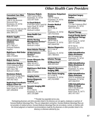 Other Health Care Providers
Convenient Care Clinic
MinuteClinic
5308 W Irlo Bronson
Memorial Hwy
Kissimmee, FL 34746
(866) 389-2727

Poinciana Dialysis
1002 Cypress Pkwy
Kissimmee, FL 34759
(321) 697-5658

St Cloud Dialysis
4750 Old Canoe Creek Rd
Saint Cloud, FL 34769
7575 Osceola Polk Line Rd (407) 498-0018
Medicaid Certified
Davenport, FL 33896
(866) 389-2727

Diabetic Supplies

Home Health Care
Services

Kissimmee Outpatient
Center
1503 W Oak St
Kissimmee, FL 34741
(407) 847-8864
Premier Medical
Imaging
819 E Oak St
Ste C
Kissimmee, FL 34744
(407) 932-0224

SimonMed Imaging
Kissimmee
Univita Nursing
Advanced Care
208 W Oak St
Management Services** Kissimmee, FL 34741
Solutions
(800) 369-1416
Mail Order
(407) 846-8700
Medicaid Certified
(877) 748-1977
Weston Diagnostics
Preferred Diabetic
Supplier
Home Infusion Therapy 819 E Oak St
Ste A
RightSource Mail Order All-Med Infusion
Kissimmee, FL 34744
Mail Order
Services**
(407) 788-0455
(800) 379-0092
(800) 369-1416

Dialysis Services

Infusion Therapy
US Bioservices**
(800) 809-0647

RightSource Mail Order Magnetic Resonance
Mail Order
Imaging (MRI)
(800) 379-0092
First Choice Imaging
Kissimmee Dialysis
911 E Oak St
802 N John Young Pkwy Imaging Center
Kissimmee, FL 34744
Kissimmee, FL 34741
(407) 943-8989
Boston Diagnostic
(407) 847-4423
Imaging**
Nephrology Consultants (407) 673-6674
Dialysis Center Inc
4750 Old Canoe Creek Rd Dynamic Imaging MRI
Center
Saint Cloud, FL 34769
911 E Oak St
(407) 498-0018
Kissimmee, FL 34744
(407) 370-2889

Kissimmee Endoscopy
Center
715 Oak Commons Blvd
Kissimmee, FL 34741
(407) 931-2816

Physical Therapy
Central Florida Sports
and Physical Therapy
4237 13th St
Saint Cloud, FL 34769
(407) 957-6290
50 W Oak St
Kissimmee, FL 34741
(407) 870-0294
CORA Rehabilitation
Clinics-Kissimmee
901 N Central Ave
Kissimmee, FL 34741
(407) 870-5959
CORA Rehabilitation
Clinics-Kissimmee II
311 W Bass St
Kissimmee, FL 34741
(407) 933-6470

OTHER HEALTH CARE PROVIDERS

Celebration Dialysis
1154 Celebration Blvd
Celebration, FL 34747
(407) 566-1780
Medicaid Certified

Coram Alternate Site
Services Inc**
(800) 365-6275
Medicaid Certified

Outpatient Surgery
Centers

CORA Rehabilitation
Clinics-Poinciana
3350 W Southport Rd
Kissimmee, FL 34746
(407) 846-0152
CORA Rehabilitation
Clinics-St Cloud
1361 E Irlo Bronson
Memorial Hwy
Saint Cloud, FL 34771
(407) 957-1457

** Provider has expanded service area.
Participating physicians and other providers listed in the directory are not agents, employees or partners of
Humana Medicare Advantage Plans. They are independent contractors. Humana Medicare Advantage Plans are
not providers of medical services. Humana Medicare Advantage Plans do not endorse, control, or interfere with
the clinical judgment or treatment recommendations made by the physicians or other providers listed in this
directory or otherwise selected by you.

87

 