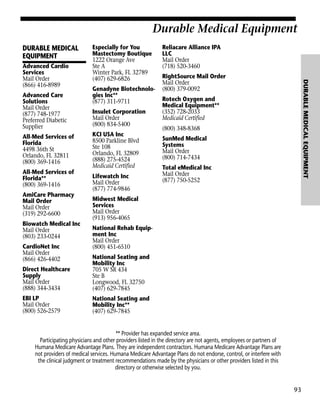 Durable Medical Equipment
DURABLE MEDICAL
EQUIPMENT

Durable Medical Equipment

Advanced Care
Solutions
Mail Order
(877) 748-1977
Preferred Diabetic
Supplier
All-Med Services of
Florida
4498 36th St
Orlando, FL 32811
(800) 369-1416
All-Med Services of
Florida**
(800) 369-1416
AmiCare Pharmacy
Mail Order
Mail Order
(319) 292-6600
Biowatch Medical Inc
Mail Order
(803) 233-0244
CardioNet Inc
Mail Order
(866) 426-4402

Genadyne Biotechnologies Inc**
(877) 311-9711
Insulet Corporation
Mail Order
(800) 834-5400
KCI USA Inc
8500 Parkline Blvd
Ste 108
Orlando, FL 32809
(888) 275-4524
Medicaid Certified
Lifewatch Inc
Mail Order
(877) 774-9846

Reliacare Alliance IPA
LLC
Mail Order
(718) 520-3460
RightSource Mail Order
Mail Order
(800) 379-0092

DURABLE MEDICAL EQUIPMENT

Advanced Cardio
Services
Mail Order
(866) 416-8989

Especially for You
Mastectomy Boutique
1222 Orange Ave
Ste A
Winter Park, FL 32789
(407) 629-6826

Rotech Oxygen and
Medical Equipment**
(352) 728-2033
Medicaid Certified
(800) 348-8368
SunMed Medical
Systems
Mail Order
(800) 714-7434
Total eMedical Inc
Mail Order
(877) 750-5252

Midwest Medical
Services
Mail Order
(913) 956-4065
National Rehab Equipment Inc
Mail Order
(800) 451-6510

Direct Healthcare
Supply
Mail Order
(888) 344-3434

National Seating and
Mobility Inc
705 W SR 434
Ste B
Longwood, FL 32750
(407) 629-7845

EBI LP
Mail Order
(800) 526-2579

National Seating and
Mobility Inc**
(407) 629-7845

** Provider has expanded service area.
Participating physicians and other providers listed in the directory are not agents, employees or partners of
Humana Medicare Advantage Plans. They are independent contractors. Humana Medicare Advantage Plans are
not providers of medical services. Humana Medicare Advantage Plans do not endorse, control, or interfere with
the clinical judgment or treatment recommendations made by the physicians or other providers listed in this
directory or otherwise selected by you.

93

 