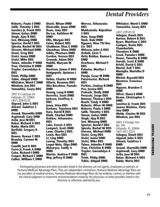 Dental Providers
Roberts, Paula S DMD
Salib, Timothy S DDS
Sanchez Jr, Frank DDS
Simon, Gelsys DMD
Singh, Ajay R DDS
Son, Minsung DMD
Spector, David F DDS
Spicola, Rachel W DDS
Stevens, Michael DMD
Stoici, Greg DDS
Stoici, Ioana DMD
Stoici, Mike DDS
Taiwo, Adenike P DMD
Tran, Christine K DMD
Traylor, Gwendolyn A
DDS
Trinh, Philip DMD
Tubio, Abigail DMD
Whitaker, Ward C DMD
Windom, Jon DDS
Yamashita, Geary DDS

Morcos, Athanasius
DDS
Mukkamala, Rajeskhar
S DDS
Nam, Sung DMD
Nash, Dale DMD
Nguyen, Hien Thi Duc
Liz DDS
Ohlsson, John A DDS
Ordehi, Licet Y
Ortiz Roldan, Ramon L
DMD
Overleese, Michael F
DDS
Palacios, Marilyn I
DMD
Pareja, Cesar M DMD
Paternoster, Richard
DDS
Perkins, Lindsay B DMD
Poe, Jessica DDS
Prakash, Shelly DMD
Prescott, Serge DDS
Ramsey, Thomas J DDS
Roark, Cindy V DMD
Roberts, Oliver W DMD
Roberts, Paula S DMD
Salib, Timothy S DDS
Simon, Gelsys DMD
Singh, Ajay R DDS
Son, Minsung DMD
Spector, David F DDS
Spicola, Rachel W DDS
Stevens, Michael DMD
Stoici, Greg DDS
Stoici, Ioana DMD
Stoici, Mike DDS
Taiwo, Adenike P DMD
Tran, Christine K DMD
Traylor, Gwendolyn A
DDS
Trinh, Philip DMD
Tubio, Abigail DMD

Whitaker, Ward C DMD
Yamashita, Geary DDS
(407) 229-0132
Adugna, Dawit DDS
Barton, Robert B DDS
Byars, Matthew C DDS
Campos, Kenia DDS
Chamberlain,
Theodore K DMD
Good, Pamala L DMD
House, Timothy B DMD
Kareth, Scott K DMD
Krickl, David G DDS
Maciel, Keli T DDS
Maniglia, Marielba D
DMD
Michel, Raynald DDS
Montero, Francisca
DDS
Nguyen, Brandon C
DMD
Oliver, Elana E DMD
Roane, Christopher S
DMD
Sanchez Jr, Frank DDS
Suarez Watkins, Christina DMD
Webb, Charles M DDS
Windom, Jon DDS
4401 S Orange Ave
Ste 106
Orlando, FL 32806
(407) 851-2255
Adugna, Dawit DDS
Algood, John G DDS
Alwani, Gulafroz S
DMD
Anand, Sharmilla DMD
Aspinwall, Gary DMD
Avila, Jose M DDS
Baker, Richard A DDS
Balda, Maria DDS

DENTAL PROVIDERS

3907 E Colonial Dr
Orlando, FL 32803
(407) 228-0132
Algood, John G DDS
Alwani, Gulafroz S
DMD
Anand, Sharmilla DMD
Aspinwall, Gary DMD
Avila, Jose M DDS
Baker, Richard A DDS
Balda, Maria DDS
Barfield, Gregory K
DDS
Bowen, Rewan C DDS
Brawley, Carmen M
DMD
Caudill, Joel K DDS
Cerra Jr, Frank A DMD
Coba, Richard I DMD
Cooper, Richard C DMD
Cullen, William C DMD

Diasti, Riham DMD
Dieuveille, Josue DMD
Doan, Amy DDS
Du Lac, Kathleen M
DMD
Ellis, Morgan DDS
Faine, Robert DDS
Ghabbour, Diaa G DMD
Ghandour, Dima DMD
Gibbs, Phattara DMD
Gordon, Vernon DDS
Gromak, Adam DDS
Habibi, Maryam M
DMD
Harrison, James P DDS
Hedgepeth, Quinton L
DDS
Helms, Charles N DMD
Hilario, Rosanna DDS
Hite Bocchino, Pamela
DMD
Hoang, Long N DMD
Horovitz, Scott DMD
Jackson, Geoffrey A
DDS
Jones, Irina DDS
Karkare, Tejashree DDS
Katz, David R DDS
Klaib, Charbel DMD
Kokkas, Athanasios
DDS
Lake, Everet A DDS
Lampert, Scott DMD
Laun, Charles J DDS
Lewis, Ben DDS
Li, Ling DMD
Luong, Timothy DDS
Luque Maiz, Olga DMD
Makaryus, Faddy A
DMD
Martin, Andrew P DMD
May, Jeffrey D DMD

Participating physicians and other providers listed in the directory are not agents, employees or partners of
Humana Medicare Advantage Plans. They are independent contractors. Humana Medicare Advantage Plans are
not providers of medical services. Humana Medicare Advantage Plans do not endorse, control, or interfere with
the clinical judgment or treatment recommendations made by the physicians or other providers listed in this
directory or otherwise selected by you.

97

 