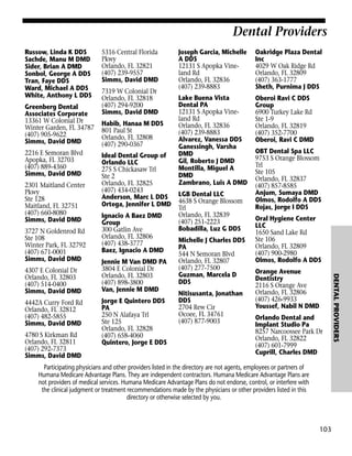 Dental Providers
Russow, Linda K DDS
Sachde, Manu M DMD
Sider, Brian A DMD
Sonbol, George A DDS
Tran, Faye DDS
Ward, Michael A DDS
White, Anthony L DDS
Greenberg Dental
Associates Corporate
13361 W Colonial Dr
Winter Garden, FL 34787
(407) 905-9622
Simms, David DMD
2216 E Semoran Blvd
Apopka, FL 32703
(407) 889-4360
Simms, David DMD
2301 Maitland Center
Pkwy
Ste 128
Maitland, FL 32751
(407) 660-8080
Simms, David DMD
3727 N Goldenrod Rd
Ste 108
Winter Park, FL 32792
(407) 671-0001
Simms, David DMD

4442A Curry Ford Rd
Orlando, FL 32812
(407) 482-5855
Simms, David DMD
4780 S Kirkman Rd
Orlando, FL 32811
(407) 292-7373
Simms, David DMD

7319 W Colonial Dr
Orlando, FL 32818
(407) 294-9200
Simms, David DMD
Habib, Hanaa M DDS
801 Paul St
Orlando, FL 32808
(407) 290-0367
Ideal Dental Group of
Orlando LLC
275 S Chickasaw Trl
Ste 2
Orlando, FL 32825
(407) 434-0243
Anderson, Marc L DDS
Ortega, Jennifer L DMD
Ignacio A Baez DMD
Group
300 Gatlin Ave
Orlando, FL 32806
(407) 438-3777
Baez, Ignacio A DMD
Jennie M Van DMD PA
3804 E Colonial Dr
Orlando, FL 32803
(407) 898-3800
Van, Jennie M DMD
Jorge E Quintero DDS
PA
250 N Alafaya Trl
Ste 125
Orlando, FL 32828
(407) 658-4060
Quintero, Jorge E DDS

Joseph Garcia, Michelle
A DDS
12131 S Apopka Vineland Rd
Orlando, FL 32836
(407) 239-8883

Oakridge Plaza Dental
Inc
4029 W Oak Ridge Rd
Orlando, FL 32809
(407) 363-1777
Sheth, Purnima J DDS

Lake Buena Vista
Dental PA
12131 S Apopka Vineland Rd
Orlando, FL 32836
(407) 239-8883
Alvarez, Vanessa DDS
Ganessingh, Varsha
DMD
Gil, Roberto J DMD
Montilla, Miguel A
DMD
Zambrano, Luis A DMD

Oberoi Ravi C DDS
Group
6900 Turkey Lake Rd
Ste 1-9
Orlando, FL 32819
(407) 352-7700
Oberoi, Ravi C DMD

LGB Dental LLC
4638 S Orange Blossom
Trl
Orlando, FL 32839
(407) 251-2223
Bobadilla, Luz G DDS
Michelle J Charles DDS
PA
544 N Semoran Blvd
Orlando, FL 32807
(407) 277-7500
Guzman, Marcela D
DDS
Nitisusanta, Jonathan
DDS
2704 Rew Cir
Ocoee, FL 34761
(407) 877-9003

OBT Dental Spa LLC
9753 S Orange Blossom
Trl
Ste 105
Orlando, FL 32837
(407) 857-8585
Anjum, Sumaya DMD
Olmos, Rodolfo A DDS
Rojas, Jorge I DDS
Oral Hygiene Center
LLC
1650 Sand Lake Rd
Ste 106
Orlando, FL 32809
(407) 900-2980
Olmos, Rodolfo A DDS
Orange Avenue
Dentistry
2116 S Orange Ave
Orlando, FL 32806
(407) 426-9933
Youssef, Nabil N DMD
Orlando Dental and
Implant Studio Pa
8257 Narcoossee Park Dr
Orlando, FL 32822
(407) 601-7999
Cuprill, Charles DMD

Participating physicians and other providers listed in the directory are not agents, employees or partners of
Humana Medicare Advantage Plans. They are independent contractors. Humana Medicare Advantage Plans are
not providers of medical services. Humana Medicare Advantage Plans do not endorse, control, or interfere with
the clinical judgment or treatment recommendations made by the physicians or other providers listed in this
directory or otherwise selected by you.

103

DENTAL PROVIDERS

4307 E Colonial Dr
Orlando, FL 32803
(407) 514-0400
Simms, David DMD

5316 Central Florida
Pkwy
Orlando, FL 32821
(407) 239-9557
Simms, David DMD

 