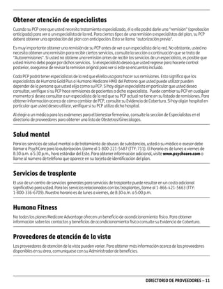 asd

Obtener atención de especialistas
Cuando su PCP cree que usted necesita tratamiento especializado, él o ella podrá darle una "remisión" (aprobación
anticipada) para ver a un especialista de la red. Para ciertos tipos de una remisión a especialistas del plan, su PCP
deberá obtener una aprobación del plan con anticipación. Esto se llama "autorización previa".
Es muy importante obtener una remisión de su PCP antes de ver a un especialista de la red. No obstante, usted no
necesita obtener una remisión para recibir ciertos servicios, consulte la sección a continuación que se trata de
"Autoremisiones". Si usted no obtiene una remisión antes de recibir los servicios de un especialista, es posible que
usted mismo deba pagar por dichos servicios. Si el especialista desea que usted regrese para hacerle control
posterior, asegúrese de revisar la remision original para ver si éste se encuentra incluido.
Cada PCP podrá tener especialistas de la red que él/ella usa para hacer sus remisiones. Esto significa que los
especialistas de Humana Gold Plus o Humana Medicare HMO del Patrono que usted puede utilizar pueden
depender de la persona que usted elija como su PCP. Si hay algún especialista en particular que usted desea
consultar, verifique si su PCP hace remisiones de pacientes a dicho especialista. Puede cambiar su PCP en cualquier
momento si desea consultar a un especialista de la red que su PCP actual no tiene en su listado de remisiones. Para
obtener información acerca de cómo cambiar de PCP, consulte su Evidencia de Cobertura. Si hay algún hospital en
particular que usted desea utilizar, verifique si su PCP utiliza dicho hospital.
Al elegir a un médico para los exámenes para el bienestar femenino, consulte la sección de Especialistas en el
directorio de proveedores para obtener una lista de Obstetras/Ginecólogos.

Salud mental
Para los servicios de salud mental o de tratamiento de abusos de substancias, usted o su médico o asesor debe
llamar a PsychCare para la autorización. Llame al 1-800-221-5487 (TTY: 711). El horario es de lunes a viernes de
8:30 a.m. a 5:30 p.m., hora estándar del Este. Para obtener información adicional, visite www.psychcare.com o
llame al número de teléfono que aparece en su tarjeta de identificación del plan.

Servicios de trasplante
El uso de un centro de servicios generales para servicios de trasplante puede resultar en un costo adicional
significativo para usted. Para los servicios relacionados con los trasplantes, llame al 1-866-421-5663 (TTY:
1-800-336-6709). Nuestro horario es de lunes a viernes, de 8:30 a.m. a 5:00 p.m.

Humana Fitness
No todos los planes Medicare Advantage ofrecen un beneficio de acondicionamiento físico. Para obtener
información sobre los contactos y beneficios de acondicionamiento físico consulte su Evidencia de Cobertura.

Proveedores de atención de la vista
Los proveedores de atención de la vista pueden variar. Para obtener más información acerca de los proveedores
disponibles en su área, comuníquese con su Administrador de beneficios.

PD00072A

DIRECTORIO DE PROVEEDORES – 11

 