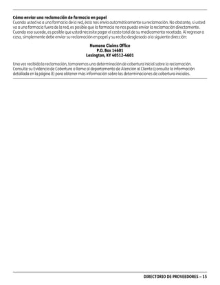 asd

Cómo enviar una reclamación de farmacia en papel
Cuando usted va a una farmacia de la red, ésta nos envía automáticamente su reclamación. No obstante, si usted
va a una farmacia fuera de la red, es posible que la farmacia no nos pueda enviar la reclamación directamente.
Cuando eso sucede, es posible que usted necesite pagar el costo total de su medicamento recetado. Al regresar a
casa, simplemente debe enviar su reclamación en papel y su recibo desglosado a la siguiente dirección:
Humana Claims Office
P.O. Box 14601
Lexington, KY 40512-4601
Una vez recibida la reclamación, tomaremos una determinación de cobertura inicial sobre la reclamación.
Consulte su Evidencia de Cobertura o llame al departamento de Atención al Cliente (consulte la información
detallada en la página 8) para obtener más información sobre las determinaciones de cobertura iniciales.

PD00072A

DIRECTORIO DE PROVEEDORES – 15

 
