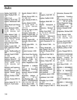 INDEX

Index
Baidas, Said M MD . 19
Baiju, Pradip B MD . 1112
Baill, I Cori . . . . . . . 24
BaiRossi, Nicole MD 56
Bakeer, Mahmoud F MD
33
Baker Heard and Osteen
MD PA . . . . . . . . . . 28
Baker, Richard A DDS . .
59-62, 68-69, 71-75,
95-99, 104-105, 107111
Baker, Robert T MD . 17
Bakhru, Arvind MD . 17
Balda, Maria DDS59-62,
68-69, 71-75, 95-99,
104-105, 107-111
Baleno Michael DMD . .
58, 95
Balint, Lynda J MD . 25
Ball, Catherine S DMD .
71, 107
Banda, Madhusudhan R
MD. . . . . . . . . . . 15-16
Banoub, Sami K DMD . .
67, 104
Bansal, Lata MD . . . 23
Barboza, Alicia PT . . 84
Barfield, Gregory K DDS
59-62, 68-69, 71-75,
95-99, 104-105, 107111
Bariatric and Laparoscopy Center . . . . . . . . 35
Barimo, Michael J DO 3
Barinas Dental Associates . . . . . . . . . 58, 95
Barinas, Froilan A DDS .
58, 95
Barinas, Norma DDS 58,
95
Barnes, Jaime DC 58, 79
Barney E. Veal Center . .
146

150

Barrett, Robert L MD 12,
39
Barrett, Steven DDS. 64,
76, 100, 112
Barry, Brenda M MD 25,
27
Barton, Robert B DDS . .
59, 61-62, 68-69, 7175, 95-99, 104-105,
107-111
Bartoszek, Agnes K DPM
31, 44, 68, 71
Barupian, Sarkis MD . 3
Basisht, Gopal K MD 34
Baumbauer, Jon M DDS
69, 106
Bautista, Marin MD . . 4
Bayouth, Oliver K MD . .
21, 26
Bazata, John DPM . . 31,
44, 68, 71
Behzadi, Ali DMD . . 71,
107
Beliard, Gerome A MD .
42
Bella Dente Fine Dentistry. . . . . . . . . . . 58, 95
Bello, David MD 10, 46
BELLOC CARE, LLC
#24702 - 90 Day . . 139
Beltre, Magdalena G MD
9
BENJAMIN L LARSON
O.D. . . . . . . . . . . . 126
Bennett M Rosenthal
PHD MD PA . . . . . . 23
Bennett, Wayne M DMD
78, 114
Bermudez, Juliana P
DDS . . . . . . . . 70, 107
Best Hearing Aids . . 86
BETH E PATERNOSTER
O.D. 116-118, 120, 123
Bevitz, Bruce S MD . 52
Bhalwahy, Amirali R

MD . . . . . . . . . . . . . .9
Bhargava, Amit MD 22,
41
Bhaskar, Sudhir K MD . .
17
Bhatheja, Rohit MD 1112, 47
Bhullar, Amanpreet S
MD . . . . . . . . . . . . .28
Bibliowicz, Michael M
DO. . . . . . . . . . .15, 48
Bifsha, Enea DMD. . 6366, 70, 76-77, 100-102,
106, 112-113
BIOPLUS
SPECIALTY
PHARMACY SER . . .142
Biowatch Medical Inc93
Bird & Thornton PA 34,
86
Bird, Morris T MD . . 34,
86
Bishop, Mardi MD. . .53
Blair, Elaine T DC58, 79
Blake III, Thomas B MD
31, 35
Blanchard Park YMCA .
146
Blanton & Farber Mds
PA . . . . . . . . . . .14, 36
Blatnoy, Vitaly MD . 48,
78
Blount, Howard MD .24
BMA Apopka . . . . . .80
BMA East Orlando . .80
BMA North Orlando .88
BMA Orlando . . . . . .80
BMA Sanford . . . . . .88
Boardman, Jason A MD
36
Boardman, Lori A MD . .
26
Bobadilla, Luz G DDS . .
66, 103
BOBBY Y YIP O.D. .116
Boger, Gregory N MD 15

Bolourian, Houman MD
6
Bommineni, Vasudeva
MD . . . . . . . . . . . . .51
Boston Diagnostic Imaging . . . . 81, 87, 89-90
Boston Diagnostic Imaging Orlando . . . . . . .81
Bott, Jeffrey N MD . .36
Botta Jr, Donald M MD .
35, 37
Bougoulias, Michael MD
8
Bowen, Rewan C DDS . .
59-62, 68-69, 71-75,
95-99, 104-105, 107111
Bowman, Kurt H MD 55
Boyer Jr, Joseph H MD . .
37
Boykin, Rufus PT 90-91
Brabham, Jeffrey G MD .
34
Bracero, Pasqual MD 26,
43
BRANDON E MONDESIR
O.D. 116-117, 124, 127
Brawley, Carmen M
DMD 59-62, 68-69, 7175, 95-99, 104-105,
107-111
Breit, Bruce H MD. . 27,
52
BRENDA L DEFORREST
O.D.. . . . . . . . . . . .118
BRENT H WEINMAN
O.D.. . . . . . . . . . . .125
BRETT W FORREST O.D.
116-117,
120-122,
124, 127
BRIAN T BURRY O.D. . . .
119
BRIGHID C WILLIAMS
O.D.. . . . . . . . . . . .118
Brint, Steven MD . . .17

 