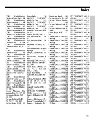 Index
Cosmabella. . . . . . . 30
COSTCO
PHARMACY
#183 - 90 Day . . . . 142
COSTCO
PHARMACY
#184 - 90 Day . . . . 130
COSTCO
PHARMACY
#185 - 90 Day . . . . 130
Covelli, Christina R MD
16, 49
Cowin, David J MD . 43
Cox, W Kevin MD . . 29,
43
Cox, William S DO . 29,
43
Creamer, Michael J DO .
30
Crescent Fitness - Winter
Springs . . . . . . . . . 147
Crespo, Antonio MD 20,
51
Crisostomo, Ricardo H
MD . . . . . . . . . . . . 41
Crossings OBGYN PA 52
Cruz, Antonio R DMD . .
63, 100
Cruz, Belisa DMD63-66,
70, 76-77, 100-102,
106, 112-113
Cruz, Rene F MD . . . . 8
Culbreth, Donald C PT .
91
Cullen, William C DMD
59-62, 68-69, 71-75,
95-99, 104-105, 107111
Cuprill, Charles DMD . .
67, 103
CURE AID PHARMACY 90 Day . . . . . . . . . 130
Curry, R Charles MD 12,
47
Curves - Kissimmee, FL Buena Ventura Lake 147
Curves - Orlando, FL -

Downtown South . .146
Curves - Oviedo, FL .147
Curves - Winter Garden,
FL . . . . . . . . . . . . .146
Curves - Winter Park, FL
- East . . . . . . . . . . .146
Curves - Winter Park, FL
- West . . . . . . . . . .146
Cusco, Jorge A MD . 11,
46
CVS PHARMACY #00170
- 90 Day . . . . . . . . .130
CVS PHARMACY #00190
- 90 Day . . . . . . . . .130
CVS PHARMACY #00204
- 90 Day . . . . . . . . .130
CVS PHARMACY #00219
- 90 Day . . . . . . . . .143
CVS PHARMACY #00280
- 90 Day . . . . . . . . .130
CVS PHARMACY #00476
- 90 Day . . . . . . . . .139
CVS PHARMACY #00508
- 90 Day . . . . . . . . .139
CVS PHARMACY #00521
- 90 Day . . . . . . . . .131
CVS PHARMACY #01261
- 90 Day . . . . . . . . .131
CVS PHARMACY #01314
- 90 Day . . . . . . . . .131
CVS PHARMACY #01350
- 90 Day . . . . . . . . .131
CVS PHARMACY #01820
- 90 Day . . . . . . . . .131
CVS PHARMACY #02291
- 90 Day . . . . . . . . .131
CVS PHARMACY #02761
- 90 Day . . . . . . . . .139
CVS PHARMACY #02806
- 90 Day . . . . . . . . .131
CVS PHARMACY #02829
- 90 Day . . . . . . . . .131
CVS PHARMACY #02904
- 90 Day . . . . . . . . .131

CVS PHARMACY #03132
- 90 Day . . . . . . . . .131
CVS PHARMACY #03139
- 90 Day . . . . . . . . .139
CVS PHARMACY #03141
- 90 Day . . . . . . . . .131
CVS PHARMACY #03145
- 90 Day . . . . . . . . .131
CVS PHARMACY #03150
- 90 Day . . . . . . . . .143
CVS PHARMACY #03220
- 90 Day . . . . . . . . .143
CVS PHARMACY #03225
- 90 Day . . . . . . . . .131
CVS PHARMACY #03251
- 90 Day . . . . . . . . .143
CVS PHARMACY #03253
- 90 Day . . . . . . . . .143
CVS PHARMACY #03270
- 90 Day . . . . . . . . .143
CVS PHARMACY #03351
- 90 Day . . . . . . . . .131
CVS PHARMACY #03423
- 90 Day . . . . . . . . .140
CVS PHARMACY #03490
- 90 Day . . . . . . . . .143
CVS PHARMACY #03492
- 90 Day . . . . . . . . .131
CVS PHARMACY #03602
- 90 Day . . . . . . . . .143
CVS PHARMACY #03671
- 90 Day . . . . . . . . .131
CVS PHARMACY #03748
- 90 Day . . . . . . . . .131
CVS PHARMACY #03757
- 90 Day . . . . . . . . .143
CVS PHARMACY #03920
- 90 Day . . . . . . . . .143
CVS PHARMACY #03921
- 90 Day . . . . . . . . .131
CVS PHARMACY #04108
- 90 Day . . . . . . . . .131
CVS PHARMACY #04128
- 90 Day . . . . . . . . .140

153

INDEX

CORA
Rehabilitation
Clinics- Winter Park 84
CORA
Rehabilitation
Clinics-Apopka . . . . 84
CORA
Rehabilitation
Clinics-Kissimmee . . 87
CORA
Rehabilitation
Clinics-Kissimmee II 87
CORA
Rehabilitation
Clinics-Lake Mary 90-91
CORA
Rehabilitation
Clinics-Longwood89-91
CORA
Rehabilitation
Clinics-Ocoee . . . 83-84
CORA
Rehabilitation
Clinics-Orlando. 81, 8384
CORA
Rehabilitation
Clinics-Oviedo . . . . 91
CORA
Rehabilitation
Clinics-Poinciana . . 87
CORA
Rehabilitation
Clinics-Sandlake . . . 84
Cora
Rehabilitation
Clinics-Sandlake . . . 84
CORA
Rehabilitation
Clinics-Sanford . . . . 91
CORA
Rehabilitation
Clinics-South Semoran .
83-84
CORA
Rehabilitation
Clinics-St Cloud . . . 87
CORA
Rehabilitation
Clinics-University 83-84
CORA
Rehabilitation
Clinics-Waterford Lakes
81, 83-84
Coram Alternate Site
Services Inc. 81, 87, 89
Coronado, Efrain DDS .
63, 100
Correal, Juliana DMD . .
70, 76-77, 106, 113
Cortes, Rafael A MD 16

 