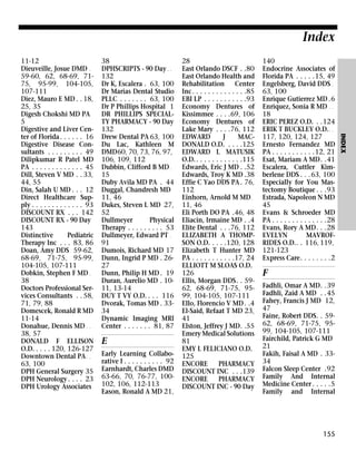Index
38
DPHSCRIPTS - 90 Day . .
132
Dr K, Escalera . 63, 100
Dr Marias Dental Studio
PLLC . . . . . . . 63, 100
Dr P Phillips Hospital 1
DR PHILLIPS SPECIALTY PHARMACY - 90 Day
132
Drew Dental PA 63, 100
Du Lac, Kathleen M
DMD60, 70, 73, 76, 97,
106, 109, 112
Dubbin, Clifford B MD .
15
Duby Avila MD PA . 44
Duggal, Chandresh MD
11, 46
Dukes, Steven L MD 27,
52
Dullmeyer
Physical
Therapy . . . . . . . . . 53
Dullmeyer, Edward PT .
91
Dumois, Richard MD 17
Dunn, Ingrid P MD . 2627
Dunn, Philip H MD . 19
Duran, Aurelio MD . 1011, 13-14
DUY T VY O.D. . . . 116
Dvorak, Tomas MD . 3334
Dynamic Imaging MRI
Center . . . . . . . 81, 87

E
Early Learning Collaborative I . . . . . . . . . . 92
Earnhardt, Charles DMD
63-66, 70, 76-77, 100102, 106, 112-113
Eason, Ronald A MD 21,

28
East Orlando DSCF . .80
East Orlando Health and
Rehabilitation Center
Inc. . . . . . . . . . . . . .85
EBI LP . . . . . . . . . . .93
Economy Dentures of
Kissimmee . . . .69, 106
Economy Dentures of
Lake Mary . . . .76, 112
EDWARD
J
MACDONALD O.D. . . . .125
EDWARD L MATUSIK
O.D. . . . . . . . . . . . .115
Edwards, Eric J MD . .52
Edwards, Troy K MD .38
Effie C Yao DDS PA . 76,
112
Einhorn, Arnold M MD .
11, 46
Eli Porth DO PA .46, 48
Eliacin, Irmaine MD . .4
Elite Dental . . .76, 112
ELIZABETH A THOMPSON O.D. . . . .120, 128
Elizabeth T Hunter MD
PA . . . . . . . . . . .17, 24
ELLIOTT M SLOAS O.D.
126
Ellis, Morgan DDS. . 5962, 68-69, 71-75, 9599, 104-105, 107-111
Ello, Florencio V MD . .4
El-Said, Refaat T MD 23,
41
Elston, Jeffrey J MD. .55
Emery Medical Solutions
81
EMY L FELICIANO O.D.
125
ENCORE
PHARMACY
DISCOUNT INC . . .139
ENCORE
PHARMACY
DISCOUNT INC - 90 Day

140
Endocrine Associates of
Florida PA . . . . .15, 49
Engelsberg, David DDS .
63, 100
Enrique Gutierrez MD .6
Enriquez, Sonia R MD . .
18
ERIC PEREZ O.D. . .124
ERIK T BUCKLEY O.D. . .
117, 120, 124, 127
Ernesto Fernandez MD
PA . . . . . . . . . . .12, 21
Esat, Mariam A MD. .41
Escalera, Cuttler Kimberlene DDS . . .63, 100
Especially for You Mastectomy Boutique . . .93
Estrada, Napoleon N MD
45
Evans & Schroeder MD
PA . . . . . . . . . . . . . .28
Evans, Rory A MD. . .28
EVELYN
MAVROFRIDES O.D.. . 116, 119,
121-123
Express Care. . . . . . . .2

F
Fadhli, Omar A MD. .39
Fadhli, Zaid A MD . .45
Fahey, Francis J MD 12,
47
Faine, Robert DDS. . 5962, 68-69, 71-75, 9599, 104-105, 107-111
Fairchild, Patrick G MD
21
Fakih, Faisal A MD . 3334
Falcon Sleep Center .92
Family And Internal
Medicine Center . . . . .5
Family and Internal

155

INDEX

11-12
Dieuveille, Josue DMD .
59-60, 62, 68-69, 7175, 95-99, 104-105,
107-111
Diez, Mauro E MD . . 18,
25, 35
Digesh Chokshi MD PA
5
Digestive and Liver Center of Florida . . . . . . 16
Digestive Disease Consultants . . . . . . . . . 49
Dilipkumar R Patel MD
PA . . . . . . . . . . . . . 45
Dill, Steven V MD . . 33,
44, 55
Din, Salah U MD . . . 12
Direct Healthcare Supply . . . . . . . . . . . . . 93
DISCOUNT RX . . . 142
DISCOUNT RX - 90 Day
143
Distinctive
Pediatric
Therapy Inc . . . 83, 86
Doan, Amy DDS 59-62,
68-69, 71-75, 95-99,
104-105, 107-111
Dobkin, Stephen F MD .
38
Doctors Professional Services Consultants . . 58,
71, 79, 88
Domescek, Ronald R MD
11-14
Donahue, Dennis MD . .
38, 57
DONALD F ELLISON
O.D. . . . . 120, 126-127
Downtown Dental PA . .
63, 100
DPH General Surgery 35
DPH Neurology . . . . 23
DPH Urology Associates

 