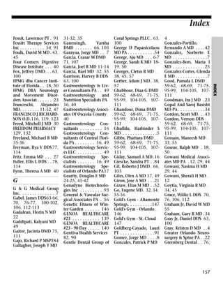 Index

G
G & G Medical Group
Inc. . . . . . . . . . . . . . 7
Gabel, James DDS63-66,
70, 76-77, 100-102,
106, 112-113
Gadalean, Florin N MD
22
Gaddipati, Kalyani MD
49
Gaitor, Jacinta DMD 75,
111
Gajo, Richard P MSPT84
Gallagher, Joseph T MD

31-32, 35
Ganessingh,
Varsha
DMD . . . . . . . 66, 103
Garayua, Jorge MD . . 7
Garcia, Ceasar M DMD .
71, 107
Garcia, Joel R MD 11-14
Garcia, Ruel MD 32, 55
Garrison, Harvey B DDS
63, 100
Gastroenterology & Liver Consultants PA . . 49
Gastroenterology and
Nutrition Specialists PA
16, 40
Gastroenterology Associates Of Osceola County .
40
Gastroenterology Consultants . . . . . . . . . 16
Gastroenterology Consultants of Central Florida PA . . . . . . . . 16, 49
Gastroenterology Services LLC . . . . . . . . . . 49
Gastroenterology Specialists . . . . . . . 16, 49
Gastroenterology Specialists of Orlando PA17
Gearity, Douglas E MD .
24-25, 41-42
Genadyne Biotechnologies Inc . . . . . . . . . 93
General & Vascular Surgical Associates PA . 56
Genetic Fitness of Winter Garden . . . . . . 146
GENOA HEALTHCARE
#23 . . . . . . . . . . . 139
GENOA HEALTHCARE
#23 - 90 Day . . . . . 140
Gentiva Health Services
82, 90
Gentle Dental Group of

Coral Springs PLLC . 63,
100
George D Papanicolaou
MD PA . . . . . . . . . . .54
George, Aju MD . . . 6-7
George, Sarah K MD 1819, 50
Georges, Cletus R MD . .
38, 45, 57
Gerber, Adam J MD . 38,
57
Ghabbour, Diaa G DMD
59-62, 68-69, 71-75,
95-99, 104-105, 107111
Ghandour, Dima DMD .
59-62, 68-69, 71-75,
95-99, 104-105, 107111
Ghulldu, Harbinder S
MD . . . . . . . . . . . . . .5
Gibbs, Phattara DMD . . .
59-62, 68-69, 71-75,
95-99, 104-105, 107111
Giday, Samuel A MD .16
Giescke, Sandra PT . .84
Gil, Roberto J DMD . 66,
103
Giles, Olen A MD 17, 49
Giron, Jose A MD . . .21
Gizaw, Elias M MD . .52
Go, Eugene MD. 32, 34,
55-56
Gold's Gym - Altamonte
Springs. . . . . . . . . .147
Gold's Gym - Orlando . .
146
Gold's Gym - St. Cloud .
147
Goldberg-Cayado, Lauri
PT . . . . . . . . . . . . . .91
Gomez, Jorge MD . . . .8
Gonzales, Patrick P MD

4
Gonzales-Portillo,
Fernando A MD . . . .42
Gonzalez, Norberto E
MD . . . . . . . . . . . . . .7
Gonzalez-Bors, Maria I
MD . . . . . . . . . . . . .25
Gonzalez-Cortes, Glenda
E MD . . . . . . . . . . . . .7
Good, Pamala L DMD . .
59-62, 68-69, 71-75,
95-99, 104-105, 107111
Goodman, Ira J MD .23
Gopal And Saroj Basisht
MD PA . . . . . . . . . . .34
Gordon, Scott MD. . .43
Gordon, Vernon DDS . . .
59-62, 68-69, 71-75,
95-99, 104-105, 107111
Gossain, Maneesh MD . .
33, 55
Gousse, Ralph MD . 18,
50
Gowani Medical Associates MD PA . 12, 29, 44
Gowani, Nasima H MD .
29, 44
Gowani, Sherali H MD . .
12
Goytia, Virginia R MD . .
34, 45
Grace, Willie L DDS 70,
76, 106, 112
Graham Jr, David W MD
55
Graham, Gary R MD .34
Gray Jr, Daniel DDS 63,
100
Gray, Kristen D MD . .4
Greater Orlando Neurosurgery & Spine PA . .22
Greenberg Dental . . 76,

157

INDEX

Fossit, Lawrence PT . 91
Fossitt Therapy Services
Inc . . . . . . . . . . 54, 91
Foulk, David M MD . 43,
45
Four Corners Digestive
Disease Institute . . . 40
Fox, Jeffrey DMD. . . 63,
100
FPMG dba Cancer Institute of Florida . . 18, 50
FPMG DBA Neurology
and Movement Disorders Associat . . . . . . 23
Franceschi,
Alejandro
MD. . . . . . . . 11-12, 47
FRANCISCO J RICHARDSON O.D.116, 119, 123
Freed, Mitchell J MD 30
FREEDOM PHARMACY
129, 132
Freeland, Michael B MD
35-36
Freyman, Ilya V DDS 77,
114
Fritz, Emma MD . . . 27
Fuller, Ellis L DDS . . 78,
114
Fynn, Theresa A MD 40

 