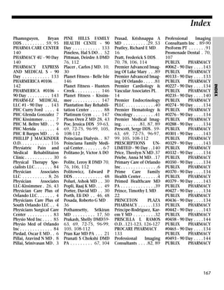 Index
PINE HILLS FAMILY
HEALTH CENTE - 90
Day . . . . . . . . . . . 133
Pineless, Hal S DO . . 52
Pittman, Deirdre A DMD
76, 112
Placer , Carlos J MD. 10,
30
Planet Fitness - Belle Isle
146
Planet Fitness - Hunters
Creek . . . . . . . . . . 146
Planet Fitness - Kissimmee . . . . . . . . . . . 147
Plantation Bay Rehabilitation Center . . . . . 88
Platinum Gym . . . 147
Plous Oren Z MD 28, 43
Poe, Jessica DDS 59-63,
69, 72-75, 96-99, 105,
108-112
Poinciana Dialysis. . 87
Poinciana Family Medical Center . . . . . . . . 6-7
Politano Jr, Victor A DO
6
Polite, Leroy R DMD 70,
76, 106, 112
Politowicz, Edward P
DDS . . . . . . . . . . . . 48
Poluri, Ashok MD . . 30
Popli, Raaj K MD. . . 49
Portee, David MD . . 30
Porth, Eli DO . . 46, 48
Posada, Roberto G MD .
36
Pothamsetty, Srikiran
MD . . . . . . . . . 17, 50
Prakash, Shelly DMD5963, 69, 72-75, 96-99,
105, 108-112
Pran Kar MD PA . . . 21
Pranati S Chokshi DMD
PA . . . . . . . . . 67, 104

Prasad, Krishnappa A
MD . . . . . . . . . .29, 53
Pratley, Richard E MD . .
16
Pratt, Frederick S DDS . .
70, 78, 106, 114
Premier Advanced Imaging Of Lake Mary . . .89
Premier Advanced Imaging Of Orlando . . . . .81
Premier Cardiology &
Vascular Associates PL . .
14
Premier Endocrinology
PLLC . . . . . . . . . . . .40
Premier Hematology &
Oncology . . . . . . . . .41
Premier Medical Imaging. . . . . . . .81, 87, 89
Prescott, Serge DDS . 5963, 69, 72-75, 96-97,
99, 105, 108-112
PRESCRIPTIONS
UNLIMITED - 90 Day . .140
Price, Theolyn N MD.37
Priebe, Anna M MD. .17
Primary Care of Orlando
Inc. . . . . . . . . . . . . . .6
Prime
Care
Family
Health Center . . . . . . .4
Primed Healthcare MD
PA . . . . . . . . . . . . . .39
Prince, Timothy L MD . .
22
PRINCETON
PLAZA
PHARMACY . . . . . .133
Principe-Rodriguez, Karem Y MD . . . . . . . . .32
PRISCILLA L RAMOS
O.D. .121-123, 126-127
PROCARE PHARMACY .
133
Professional
Imaging
Consultants . . . .82, 89

Professional
Imaging
Consultants Inc . 89-90
ProForm PT . . . . . . .91
Promenade Dental . 70,
107
PUBLIX
PHARMACY
#0062 - 90 Day . . . .143
PUBLIX
PHARMACY
#0133 - 90 Day . . . .133
PUBLIX
PHARMACY
#0227 - 90 Day . . . .134
PUBLIX
PHARMACY
#0235 - 90 Day . . . .140
PUBLIX
PHARMACY
#0274 - 90 Day . . . .134
PUBLIX
PHARMACY
#0276 - 90 Day . . . .134
PUBLIX
PHARMACY
#0288 - 90 Day . . . .134
PUBLIX
PHARMACY
#0301 - 90 Day . . . .143
PUBLIX
PHARMACY
#0329 - 90 Day . . . .143
PUBLIX
PHARMACY
#0332 - 90 Day . . . .134
PUBLIX
PHARMACY
#0350 - 90 Day . . . .134
PUBLIX
PHARMACY
#0370 - 90 Day . . . .134
PUBLIX
PHARMACY
#0379 - 90 Day . . . .143
PUBLIX
PHARMACY
#0427 - 90 Day . . . .134
PUBLIX
PHARMACY
#0436 - 90 Day . . . .134
PUBLIX
PHARMACY
#0442 - 90 Day . . . .143
PUBLIX
PHARMACY
#0458 - 90 Day . . . .144
PUBLIX
PHARMACY
#0465 - 90 Day . . . .134
PUBLIX
PHARMACY
#0493 - 90 Day . . . .144
PUBLIX
PHARMACY

167

INDEX

Phamnguyen,
Bryan
DDS . . . . . . . . . 59, 95
PHARMA CARE CENTER
140
PHARMACY 4U - 90 Day
140
PHARMACY EXPRESS
AND MEDICAL S - 90
Day . . . . . . . . . . . 133
PHARMERICA #0106 . . .
142
PHARMERICA #0106 90 Day . . . . . . . . . 143
PHARM-EZ MEDICAL,
LLC #1 - 90 Day . . 143
PHC Curry Ford . . . . 4
PHC Glenda Gonzalez 7
PHC Kissimmee. . . . . 7
PHC M. Beltre MD . . . 9
PHC Merida . . . . . . . 4
PHC R Burgos MD . . . 6
PHILLIP J MACKINDER
O.D. . . . . . . . . . . . 116
Physiatric Pain and
Medical Rehabilitaion
Clinic . . . . . . . . . . . 30
Physical Therapy Specialists LLC . . . . . . . 84
Physician
Associates
LLC . . . . . . . . . . 8, 26
Physician
Associates
LLC-Kissimmee . 26, 43
Physician Care Plus of
Orlando LLC . . . . . . . 4
Physicians Care Plus of
South Orlando LLC . . 4
Physicians Surgical Care
Center . . . . . . . . . . 83
Physio Med Inc . . . . 85
Physio Med of Orlando
Inc . . . . . . . . . . . . . 84
Piedad, Oscar E MD . . 6
Pillai, Aravind N MD . 8
Pillai, Srinivasan MD . 3

 