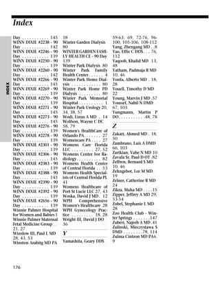INDEX

Index
Day . . . . . . . . . . . 145
WINN DIXIE #2238 - 90
Day . . . . . . . . . . . 142
WINN DIXIE #2246 - 90
Day . . . . . . . . . . . 139
WINN DIXIE #2250 - 90
Day . . . . . . . . . . . 139
WINN DIXIE #2260 - 90
Day . . . . . . . . . . . 142
WINN DIXIE #2266 - 90
Day . . . . . . . . . . . 145
WINN DIXIE #2269 - 90
Day . . . . . . . . . . . 139
WINN DIXIE #2270 - 90
Day . . . . . . . . . . . 139
WINN DIXIE #2271 - 90
Day . . . . . . . . . . . 145
WINN DIXIE #2273 - 90
Day . . . . . . . . . . . 145
WINN DIXIE #2276 - 90
Day . . . . . . . . . . . 139
WINN DIXIE #2278 - 90
Day . . . . . . . . . . . 139
WINN DIXIE #2301 - 90
Day . . . . . . . . . . . 139
WINN DIXIE #2306 - 90
Day . . . . . . . . . . . 145
WINN DIXIE #2383 - 90
Day . . . . . . . . . . . 139
WINN DIXIE #2388 - 90
Day . . . . . . . . . . . 145
WINN DIXIE #2390 - 90
Day . . . . . . . . . . . 139
WINN DIXIE #2392 - 90
Day . . . . . . . . . . . 139
WINN DIXIE #2656 - 90
Day . . . . . . . . . . . 139
Winnie Palmer Hospital
for Women and Babies 1
Winnie Palmer Maternal
Fetal Medicine Group . .
21, 27
Winslow III, Paul L MD
28, 43, 53
Winston Arabitg MD PA

176

18
Winter Garden Dialysis
80
WINTER GARDEN FAMILY HEALTH CE - 90 Day
139
Winter Park Dialysis 80
Winter Park Family
Health Center . . . . . . 4
Winter Park Hemo Dialysis . . . . . . . . . . . . 80
Winter Park Home PD
Dialysis . . . . . . . . . 80
Winter Park Memorial
Hospital . . . . . . . . . . 1
Winter Park Urology 20,
34, 38, 57
Wodi, Linus A MD . 14
Wolfson, Wayne C DC .
58, 79
Women's HealthCare of
Orlando PA. . . . . . . 27
Womencare PA . . . . 27
Womens Care Florida
LLC . . . . . . . . . 27, 52
Womens Center For Radiology. . . . . . . . . . 82
Womens Health Center
of Central Florida . . 53
Womens Health Specialists of Central Florida PL
41
Womens Healthcare of
Port St Lucie LLC 27, 43
Woska, David J MD . 12
WPH
Comprehensive
Women's Healthcare 28
WPH Gynecology Practice . . . . . . . . . 18, 28
Wright III, David J DO .
36

Y
Yamashita, Geary DDS .

59-63, 69, 72-76, 96100, 105-106, 108-112
Yang, Zhengang MD . .8
Yao, Effie C DDS . . . 76,
112
Yaqoob, Khalid MD 13,
48
Yatham, Padmaja R MD
10, 46
Yonfa, Alberto MD . 18,
28
Youell, Timothy D MD .
22
Young, Marvin J MD .57
Youssef, Nabil N DMD . .
67, 103
Yungmann, Martin P
DO. . . . . . . . . . .48, 78

Z
Zakari, Ahmed MD . 18,
50
Zambrano, Luis A DMD
66, 103
Zarikian, Vahe N MD 10
Zavala Sr, Paul D OT .82
Zeffren, Bernard S MD . .
10, 46
Zehngebot, Lee M MD . .
19
Zelner, Catherine R MD
24
Zikra, Maha MD . . . .15
Zipper, Jeffrey A MD 29,
53-54
Zobel, Stephanie L MD .
28
Zoo Health Club - Winter Springs . . . . . . .147
Zuberi, Najeeb A MD .41
Zulinski, Mieczystawa S
DMD . . . . . . . .78, 114
Zulma Cintron MD PA6,
9

 