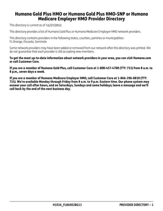 Humana Gold Plus HMO or Humana Gold Plus HMO-SNP or Humana
Medicare Employer HMO Provider Directory
This directory is current as of
This directory provides a list of Humana Gold Plus or Humana Medicare Employer HMO network providers.
This directory contains providers in the following states, counties, parishes or municipalities:
FL:Orange, Osceola, Seminole
Some network providers may have been added or removed from our network after this directory was printed. We
do not guarantee that each provider is still accepting new members.
To get the most up-to-date information about network providers in your area, you can visit Humana.com
or call Customer Care.
If you are a member of Humana Gold Plus, call Customer Care at 1-800-457-4708 (TTY: 711) from 8 a.m. to
8 p.m., seven days a week.
If you are a member of Humana Medicare Employer HMO, call Customer Care at 1-866-396-8810 (TTY:
711). We're available Monday through Friday from 8 a.m. to 9 p.m. Eastern time. Our phone system may
answer your call after hours, and on Saturdays, Sundays and some holidays; leave a message and we'll
call back by the end of the next business day.

PD00072A

H1036_FL86002BG13

PROVIDER DIRECTORY – 1

 