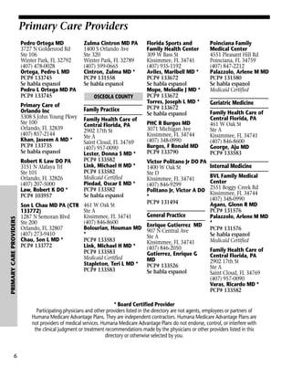 Primary Care Providers
Pedro Ortega MD
3727 N Goldenrod Rd
Ste 106
Winter Park, FL 32792
(407) 478-0028
Ortega, Pedro L MD
PCP# 133745
Se habla espanol
Pedro L Ortega MD PA
PCP# 133745
Primary Care of
Orlando Inc
5308 S John Young Pkwy
Ste 100
Orlando, FL 32839
(407) 857-2144
Khan, Jaseem A MD *
PCP# 133735
Se habla espanol

PRIMARY CARE PROVIDERS

Robert K Law DO PA
3151 N Alafaya Trl
Ste 101
Orlando, FL 32826
(407) 207-5000
Law, Robert K DO *
PCP# 103957
Son L Chau MD PA (CTR
133772)
1287 N Semoran Blvd
Ste 200
Orlando, FL 32807
(407) 273-9410
Chau, Son L MD *
PCP# 133772

Zulma Cintron MD PA
1400 S Orlando Ave
Ste 320
Winter Park, FL 32789
(407) 599-0665
Cintron, Zulma MD *
PCP# 131558
Se habla espanol
OSCEOLA COUNTY

Family Practice
Family Health Care of
Central Florida, PA
2902 17th St
Ste A
Saint Cloud, FL 34769
(407) 957-0090
Lester, Donna S MD *
PCP# 133582
Link, Michael H MD *
PCP# 133582
Medicaid Certified
Piedad, Oscar E MD *
PCP# 133582
Se habla espanol
461 W Oak St
Ste A
Kissimmee, FL 34741
(407) 846-8600
Bolourian, Houman MD
*
PCP# 133583
Link, Michael H MD *
PCP# 133583
Medicaid Certified
Stapleton, Teri L MD *
PCP# 133583

Florida Sports and
Family Health Center
309 W Bass St
Kissimmee, FL 34741
(407) 935-1192
Aviles, Maribell MD *
PCP# 133672
Se habla espanol
Mope, Melodie J MD *
PCP# 133672
Torres, Joseph L MD *
PCP# 133672
Se habla espanol
PHC R Burgos MD
3071 Michigan Ave
Kissimmee, FL 34744
(407) 348-0990
Burgos, F Ronald MD
PCP# 133790
Victor Politano Jr DO PA
1400 W Oak St
Ste D
Kissimmee, FL 34741
(407) 846-9299
Politano Jr, Victor A DO
*
PCP# 131494

General Practice
Enrique Gutierrez MD
907 N Central Ave
Ste A
Kissimmee, FL 34741
(407) 846-2050
Gutierrez, Enrique G
MD
PCP# 133526
Se habla espanol

Poinciana Family
Medical Center
4551 Pleasant Hill Rd
Poinciana, FL 34759
(407) 847-2212
Palazzolo, Arlene M MD
PCP# 131580
Se habla espanol
Medicaid Certified

Geriatric Medicine
Family Health Care of
Central Florida, PA
461 W Oak St
Ste A
Kissimmee, FL 34741
(407) 846-8600
George, Aju MD
PCP# 133583

Internal Medicine
BVL Family Medical
Center
2551 Boggy Creek Rd
Kissimmee, FL 34744
(407) 348-0990
Agans, Glenn R MD
PCP# 131576
Palazzolo, Arlene M MD
*
PCP# 131576
Se habla espanol
Medicaid Certified
Family Health Care of
Central Florida, PA
2902 17th St
Ste A
Saint Cloud, FL 34769
(407) 957-0090
Varas, Ricardo MD *
PCP# 133582

* Board Certified Provider
Participating physicians and other providers listed in the directory are not agents, employees or partners of
Humana Medicare Advantage Plans. They are independent contractors. Humana Medicare Advantage Plans are
not providers of medical services. Humana Medicare Advantage Plans do not endorse, control, or interfere with
the clinical judgment or treatment recommendations made by the physicians or other providers listed in this
directory or otherwise selected by you.

6

 