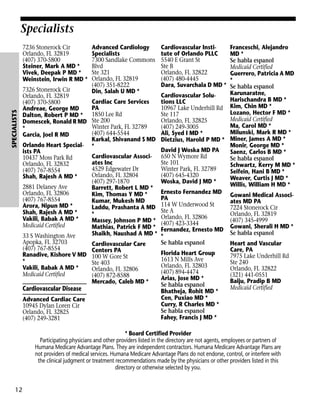 Specialists

SPECIALISTS

7236 Stonerock Cir
Orlando, FL 32819
(407) 370-5800
Steiner, Mark A MD *
Vivek, Deepak P MD *
Weinstein, Irwin R MD *
7326 Stonerock Cir
Orlando, FL 32819
(407) 370-5800
Andreae, George MD
Dalton, Robert P MD *
Domescek, Ronald R MD
*
Garcia, Joel R MD
Orlando Heart Specialists PA
10437 Moss Park Rd
Orlando, FL 32832
(407) 767-8554
Shah, Rajesh A MD *
2881 Delaney Ave
Orlando, FL 32806
(407) 767-8554
Arora, Nipun MD *
Shah, Rajesh A MD *
Vakili, Babak A MD *
Medicaid Certified
33 S Washington Ave
Apopka, FL 32703
(407) 767-8554
Ranadive, Kishore V MD
*
Vakili, Babak A MD *
Medicaid Certified

Cardiovascular Disease
Advanced Cardiac Care
10945 Dylan Loren Cir
Orlando, FL 32825
(407) 249-3281

Advanced Cardiology
Specialists
7300 Sandlake Commons
Blvd
Ste 321
Orlando, FL 32819
(407) 351-8222
Din, Salah U MD *
Cardiac Care Services
PA
1850 Lee Rd
Ste 200
Winter Park, FL 32789
(407) 644-5544
Karkal, Shivanand S MD
*
Cardiovascular Associates Inc
4529 Edgewater Dr
Orlando, FL 32804
(407) 297-1870
Barrett, Robert L MD *
Kim, Thomas Y MD *
Kumar, Mukesh MD
Laddu, Prashanta A MD
*
Massey, Johnson P MD *
Mathias, Patrick F MD *
Shaikh, Naushad A MD *
Cardiovascular Care
Centers PA
100 W Gore St
Ste 403
Orlando, FL 32806
(407) 872-8588
Mercado, Caleb MD *

Franceschi, Alejandro
MD *
Se habla espanol
Medicaid Certified
Guerrero, Patricia A MD
*
Se habla espanol
Karunaratne,
Cardiovascular SoluHarischandra B MD *
tions LLC
10967 Lake Underhill Rd Kim, Chin MD *
Lozano, Hector F MD *
Ste 117
Medicaid Certified
Orlando, FL 32825
Ma, Carol MD *
(407) 249-3005
Milunski, Mark R MD *
Ali, Syed I MD *
Dietzius, Harold P MD * Miner, James A MD *
Monir, George MD *
David J Woska MD PA
Saenz, Carlos B MD *
650 N Wymore Rd
Se habla espanol
Ste 101
Schwartz, Kerry M MD *
Winter Park, FL 32789
Seifein, Hani B MD *
(407) 645-4320
Weaver, Curtis J MD *
Woska, David J MD *
Willis, William H MD *
Ernesto Fernandez MD Gowani Medical AssociPA
ates MD PA
114 W Underwood St
7224 Stonerock Cir
Ste A
Orlando, FL 32819
Orlando, FL 32806
(407) 345-4999
(407) 423-3344
Fernandez, Ernesto MD Gowani, Sherali H MD *
Se habla espanol
*
Se habla espanol
Heart and Vascular
Care, PA
Florida Heart Group
7975 Lake Underhill Rd
1613 N Mills Ave
Ste 240
Orlando, FL 32803
Orlando, FL 32822
(407) 894-4474
(321) 441-0551
Arias, Jose MD *
Baiju, Pradip B MD
Se habla espanol
Medicaid Certified
Bhatheja, Rohit MD *
Cen, Puxiao MD *
Curry, R Charles MD *
Se habla espanol
Fahey, Francis J MD *
Cardiovascular Institute of Orlando PLLC
5540 E Grant St
Ste B
Orlando, FL 32822
(407) 480-4445
Dara, Suvarchala D MD *

* Board Certified Provider
Participating physicians and other providers listed in the directory are not agents, employees or partners of
Humana Medicare Advantage Plans. They are independent contractors. Humana Medicare Advantage Plans are
not providers of medical services. Humana Medicare Advantage Plans do not endorse, control, or interfere with
the clinical judgment or treatment recommendations made by the physicians or other providers listed in this
directory or otherwise selected by you.

12

 