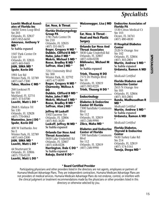 Specialists
Leavitt Medical Associates of Florida Inc
14050 Town Loop Blvd
Ste 203
Orlando, FL 32837
(407) 852-6650
Amoruso, Anthony V
MD *
Se habla espanol

1901 Lee Rd
Winter Park, FL 32789
(407) 647-7300
Tabas, Maxine C MD *
260 Lookout Pl
Ste 103
Maitland, FL 32751
(407) 373-0700
Leavitt, Matt L DO *
2868 S Alafaya Trl
Ste 130
Orlando, FL 32828
(407) 770-0063
Mammino, Jere J DO *
Spohr, Kevin DO
400 W Fairbanks Ave
Ste E
Winter Park, FL 32789
(407) 645-2300
JAIN, SIMA MD *
Leavitt, Matt L DO *
44 Sturtevant St
Orlando, FL 32806
(407) 770-0139
Leavitt, Matt L DO *

Florida Otolaryngology
Group PA
1781 Park Center Dr
Ste 210
Orlando, FL 32835
(407) 351-0675
Boger, Gregory N MD *
Dubbin, Clifford B MD *
Huhn, John F MD *
Mokris, Michael S MD *
Reese, Bradley R MD *
Saffran, Alan J MD *
7251 University Blvd
Ste 300
Winter Park, FL 32792
(407) 677-0099
Boger, Gregory N MD *
Charnesky, Melissa A
DO
Dubbin, Clifford B MD *
Huhn, John F MD *
Mokris, Michael S MD *
Reese, Bradley R MD *
Saffran, Alan J MD *

Waizenegger, Lisa J MD Endocrine Associates of
Florida PA
*
1530 Citrus Medical Ct
Ste 103
Ear, Nose, & Throat Ocoee, FL 34761
Head and Neck Plastic
(407) 480-4830

Surgery

Orlando Ear Nose And
Throat Associates
5830 Lake Underhill Rd
Orlando, FL 32807
(407) 658-0228
Bibliowicz, Michael M
DO *
Se habla espanol
Trinh, Thuong H DO
7575 Dr Phillips Blvd
Ste 10
Orlando, FL 32819
(407) 992-9229
Trinh, Thuong H DO *

Fl Hospital Diabetes
Center
2520 N Orange Ave
Ste 102
Orlando, FL 32804
(407) 303-2801
Martin, Andrew S MD *
Se habla espanol
Urdaneta, Ramon A MD
*
Medicaid Certified

SPECIALISTS

1507 Park Center Dr
Unit 1D
Orlando, FL 32835
(407) 445-9445
JAIN, SIMA MD *
Spohr, Kevin DO

Ear, Nose, & Throat

Florida Diabetes and
Endocrine Center
2415 N Orange Ave
Ste 505
Orlando, FL 32804
Endocrinology
(407) 303-2801
Banda, Madhusudhan R
Diabetes & Endocrine
MD *
Center Of Florida
Medicaid Certified
7300 Sandlake Commons Martin, Andrew S MD *
Blvd
Jeffrey M Laskoff
Se habla espanol
Ste 112
1502 Lucerne Ter
Urdaneta, Ramon A MD
Orlando, FL 32819
Orlando, FL 32806
*
(407) 248-9990
(407) 841-3620
Medicaid Certified
Laskoff, Jeffrey M MD * Zikra, Maha MD *
Se habla espanol
Diabetes and Endocrine Florida Diabetes,
Thyroid & Endocrine
Center of Florida
Orlando Ear Nose And
7300 Sandlake Commons Center
Throat Associates
9430 Turkey Lake Rd
Blvd
5830 Lake Underhill Rd
Ste 214
Ste 112
Orlando, FL 32807
Orlando, FL 32819
Orlando, FL 32819
(407) 658-0228
(407) 574-5161
Harrington, Dale C DO * (407) 248-9990
Taneja, Deepa MD *
Se habla espanol
Rabaja, David R DO *

* Board Certified Provider
Participating physicians and other providers listed in the directory are not agents, employees or partners of
Humana Medicare Advantage Plans. They are independent contractors. Humana Medicare Advantage Plans are
not providers of medical services. Humana Medicare Advantage Plans do not endorse, control, or interfere with
the clinical judgment or treatment recommendations made by the physicians or other providers listed in this
directory or otherwise selected by you.

15

 