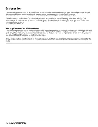 Introduction
This directory provides a list of Humana Gold Plus or Humana Medicare Employer HMO network providers. To get
detailed information about your health care coverage, please see your Evidence of Coverage.
You will have to choose one of our network providers who are listed in this directory to be your Primary Care
Physician (PCP). The term "PCP" will be used throughout this directory. Generally, you must get your health care
coverage from your PCP.
How to get the most out of your network
The "network providers" listed in this directory have agreed to provide you with your health care coverage. You may
go to any of our network providers listed in this directory. If you have been going to one network provider, you are
not required to continue going to that same provider.
If you obtain routine care from out-of-network providers, neither Medicare nor Humana will be responsible for the
costs.

2 – PROVIDER DIRECTORY

PD00072A

 