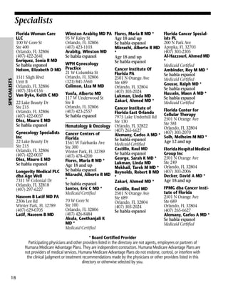 Specialists

SPECIALISTS

Florida Woman Care
LLC
100 W Gore St
Ste 400
Orlando, FL 32806
(407) 422-2641
Enriquez, Sonia R MD
Se habla espanol
Nelson, Elizabeth D MD
1511 Sligh Blvd
Unit B
Orlando, FL 32806
(407) 316-0156
Van Dyke, Keith C MD
22 Lake Beauty Dr
Ste 215
Orlando, FL 32806
(407) 422-0037
Diez, Mauro E MD
Se habla espanol
Gynecology Specialists
Inc
22 Lake Beauty Dr
Ste 215
Orlando, FL 32806
(407) 422-0037
Diez, Mauro E MD
Se habla espanol
Longevity Medical PLC
dba Age Well
7311 W Colonial Dr
Orlando, FL 32818
(407) 297-6227
Naseem B Latif MD PA
2306 Lee Rd
Winter Park, FL 32789
(407) 629-0705
Latif, Naseem B MD

Winston Arabitg MD PA
95 W Kaley St
Orlando, FL 32806
(407) 423-1103
Arabitg, Winston MD
Se habla espanol
WPH Gynecology
Practice
21 W Columbia St
Orlando, FL 32806
(321) 841-5560
Colimon, Liza M MD
Yonfa, Alberto MD
117 W Underwood St
Ste B
Orlando, FL 32806
(407) 423-2557
Se habla espanol

Flores, Maria R MD *
Age 18 and up
Se habla espanol
Mizrachi, Alberto R MD
*
Age 18 and up
Se habla espanol
Cancer Institute Of
Florida PA
2501 N Orange Ave
Ste 689
Orlando, FL 32804
(407) 303-2024
Lukman, Linda MD
Zakari, Ahmed MD *

Cancer Institute of
Florida-East Orlando
7975 Lake Underhill Rd
Ste 130
Hematology & Oncology Orlando, FL 32822
(407) 265-6627
Cancer Centers of
Alemany, Carlos A MD *
Florida
Se habla espanol
1561 W Fairbanks Ave
Medicaid Certified
Ste 300
Castillo, Raul MD
Winter Park, FL 32789
Se habla espanol
(407) 478-4200
George, Sarah K MD *
Flores, Maria R MD *
Lukman, Linda MD
Age 18 and up
Mekhail, Tarek M MD *
Se habla espanol
Reynolds, Robert B MD
Mizrachi, Alberto R MD *
*
Zakari, Ahmed MD *
Se habla espanol
Santos, Eric C MD *
Castillo, Raul MD
Medicaid Certified
2501 N Orange Ave
Ste 689
70 W Gore St
Orlando, FL 32804
Ste 100
(407) 303-2024
Orlando, FL 32806
Se habla espanol
(407) 426-8484
Akula, Geethanjali K
MD *
Medicaid Certified

Florida Cancer Specialists PL
200 N Park Ave
Apopka, FL 32703
(407) 303-2305
Al-Hazzouri, Ahmed MD
*
Medicaid Certified
Ambinder, Roy M MD *
Se habla espanol
Medicaid Certified
Gousse, Ralph MD *
Se habla espanol
Hussein, Maen A MD *
Se habla espanol
Medicaid Certified
Florida Center for
Cellular Therapy
2501 N Orange Ave
Ste 581
Orlando, FL 32804
(407) 303-2070
Solh, Melheim M MD *
Age 12 and up
Florida Hospital Medical
Group Inc
2501 N Orange Ave
Ste 249
Orlando, FL 32804
(407) 303-2006
Decker, David A MD *
Age 18 and up
FPMG dba Cancer Institute of Florida
2501 N Orange Ave
Ste 689
Orlando, FL 32804
(407) 265-6627
Alemany, Carlos A MD *
Se habla espanol
Medicaid Certified

* Board Certified Provider
Participating physicians and other providers listed in the directory are not agents, employees or partners of
Humana Medicare Advantage Plans. They are independent contractors. Humana Medicare Advantage Plans are
not providers of medical services. Humana Medicare Advantage Plans do not endorse, control, or interfere with
the clinical judgment or treatment recommendations made by the physicians or other providers listed in this
directory or otherwise selected by you.

18

 