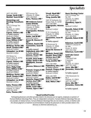 Specialists
(407) 303-2024
George, Sarah K MD *
Mekhail, Tarek M MD *

255 Moray Ln
Winter Park, FL 32792
(407) 628-5594
Capone, Stefani L MD
Se habla espanol
Medicaid Certified
Dunn, Philip H MD
Grow, William B MD *
Se habla espanol
Medicaid Certified
Molthrop, David C MD
Shroff, Sonalee K MD *
Medicaid Certified
Zehngebot, Lee M MD
Medicaid Certified
Katta, Thomas J MD
7436 Docs Grove Cir
Orlando, FL 32819
(407) 351-9222
Katta, Thomas J MD *

MD Anderson Cancer
Center Orlando
1400 S Orange Ave
Orlando, FL 32806
(407) 648-3800
Avgeropoulos, Nicholas
G MD
Medicaid Certified
Baidas, Said M MD *
Medicaid Certified
Brown III, Clarence H
MD *
Buchholz, Daniel J MD
Constantino, Susan M
MD
Se habla espanol
Hajdenberg, Julio J MD *
Se habla espanol
Johnson, Tirrell T MD
Medicaid Certified
Kayaleh, Omar R MD *
Landau, Daniel A MD *
Maddipatla, Sreeram
MD *
Moroose, Rebecca L MD
*
Pennock, Gregory K MD
Se habla espanol
Medicaid Certified
Rosser, Charles J MD
Medicaid Certified
Rostorfer, Regan D MD
Sarriera, Jose E MD *
Se habla espanol
Shah, Nikita C MD *
Sheikh, Asad A MD *
Thomas, Sajeve S MD *

Trivedi, Dipali MD *
Age 99 and under
Tseng, Jennifer MD

Neuro Oncology Center
2501 N Orange Ave
Ste 249
Orlando, FL 32804
1605 W Fairbanks Ave
(407) 303-2070
Winter Park, FL 32789
Chowdhary, Sajeel A
(407) 648-3800
MD
Avgeropoulos, Nicholas Medicaid Certified
G MD
Reynolds, Robert B MD
Medicaid Certified
2501 N Orange Ave
21 W Columbia St
Ste 689
Orlando, FL 32806
Orlando, FL 32804
(407) 648-3800
(407) 303-2024
Constantino, Susan M
Reynolds, Robert B MD
MD *
*
Se habla espanol
Robertson, Cecil O MD
50 Sturtevant St
10000 W Colonial Dr
Orlando, FL 32806
Ste 480
(321) 841-1869
Ocoee, FL 34761
Brown III, Clarence H
(407) 654-1184
MD *
Robertson, Cecil O MD *
Buchholz, Daniel J MD
Kayaleh, Omar R MD * Sand Lake Cancer
Center
Sarriera, Jose E MD *
7300 Sand Lake
Se habla espanol
Commons
Tseng, Jennifer MD *
Ste 200
Orlando, FL 32819
(407) 648-3800
Hajdenberg, Julio J MD * (407) 351-1002
Arora, Alka MD *
Se habla espanol
Pennock, Gregory K MD Hernandez, Vinicio MD
*
Se habla espanol
Se habla espanol
Medicaid Certified
(800) 648-7899
Baidas, Said M MD *
Medicaid Certified
Shah, Nikita C MD *

7301 Stonerock Cir
Ste 2
Orlando, FL 32819
(407) 351-1002
Arora, Alka MD *
Hernandez, Vinicio MD
*
Se habla espanol

* Board Certified Provider
Participating physicians and other providers listed in the directory are not agents, employees or partners of
Humana Medicare Advantage Plans. They are independent contractors. Humana Medicare Advantage Plans are
not providers of medical services. Humana Medicare Advantage Plans do not endorse, control, or interfere with
the clinical judgment or treatment recommendations made by the physicians or other providers listed in this
directory or otherwise selected by you.

19

SPECIALISTS

Hematology and
Oncology Consultants
PA
2501 N Orange Ave
Ste 381
Orlando, FL 32804
(407) 898-5452
Capone, Stefani L MD
Se habla espanol
Medicaid Certified
Dunn, Philip H MD
Grow, William B MD *
Se habla espanol
Medicaid Certified
Molthrop, David C MD
Shroff, Sonalee K MD *
Medicaid Certified
Zehngebot, Lee M MD
Medicaid Certified

922 Lucerne Ter
Orlando, FL 32806
(407) 426-8660
Katta, Thomas J MD *

 