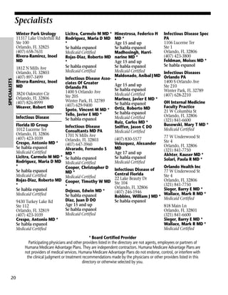 Specialists

SPECIALISTS

Winter Park Urology
11317 Lake Underhill Rd
Ste 100
Orlando, FL 32825
(407) 658-7631
Rivera-Ramirez, Inoel
MD

Licitra, Carmelo M MD *
Rodriguez, Maria D MD
*
Se habla espanol
Medicaid Certified
Rojas-Diaz, Roberto MD
*
Se habla espanol
Medicaid Certified

Hinestrosa, Federico H
MD *
Age 15 and up
Se habla espanol
Madhosingh, Harrinarine MD *
Age 15 and up
Se habla espanol
1812 N Mills Ave
Medicaid Certified
Orlando, FL 32803
Maldonado, Anibal J MD
(407) 897-3499
Infectious Disease Asso- *
Rivera-Ramirez, Inoel
ciates Of Greater
Age 15 and up
MD
Orlando PA
Se habla espanol
1400 S Orlando Ave
3824 Oakwater Cir
Medicaid Certified
Ste 205
Orlando, FL 32806
Marinez, Javier E MD *
Winter Park, FL 32789
(407) 826-8999
Se habla espanol
(407) 629-9400
Weaver, Robert MD
Spoto, Vincent M MD * Ortiz, Roberto MD
Se habla espanol
Tello, Javier E MD *
Infectious Disease
Medicaid Certified
Se habla espanol
Ruiz, Carlos MD *
Florida ID Group
Infectious Disease
Sniffen, Jason C DO
1012 Lucerne Ter
Consultants MD PA
Medicaid Certified
Orlando, FL 32806
1701 N Mills Ave
(407) 423-1039
(407) 830-5577
Orlando, FL 32803
Crespo, Antonio MD *
Velazquez, Alexander
(407) 647-3960
Se habla espanol
MD
Alvarado, Fernando S
Medicaid Certified
Age 17 and up
MD *
Licitra, Carmelo M MD * Se habla espanol
Se habla espanol
Rodriguez, Maria D MD Medicaid Certified
Medicaid Certified
*
Cooper, Christopher D Infectious Disease of
Se habla espanol
MD *
Central Florida
Medicaid Certified
Medicaid Certified
Rojas-Diaz, Roberto MD Cooper, Timothy W MD 22 Lake Beauty Dr
Ste 104
*
*
Orlando, FL 32806
Se habla espanol
Dejesus, Edwin MD *
(407) 246-1946
Medicaid Certified
Se habla espanol
Robbins, William J MD *
Diaz, Juan D DO
Se habla espanol
9430 Turkey Lake Rd
Age 15 and up
Ste 112
Se habla espanol
Orlando, FL 32819
Medicaid Certified
(407) 423-1039
Crespo, Antonio MD *
Se habla espanol
Medicaid Certified

Infectious Disease Spec
PA
1106 Lucerne Ter
Ste 1
Orlando, FL 32806
(407) 423-3800
Feldman, Moises MD *
Se habla espanol
Infectious Diseases
Orlando PA
1400 S Orlando Ave
Ste 210
Winter Park, FL 32789
(407) 628-2210
OH Internal Medicine
Faculty Practice
21 W Columbia St
Orlando, FL 32806
(321) 841-6600
Busowski, Mary T MD *
Medicaid Certified
77 W Underwood St
Ste 4
Orlando, FL 32806
(321) 841-7750
Akhter, Kauser MD *
Solari, Paola R MD *
Orlando Health Inc
77 W Underwood St
Ste 4
Orlando, FL 32806
(321) 841-7750
Sieger, Barry E MD *
Wallace, Mark R MD *
Medicaid Certified
818 Main Ln
Orlando, FL 32801
(321) 841-6600
Sieger, Barry E MD *
Wallace, Mark R MD *
Medicaid Certified

* Board Certified Provider
Participating physicians and other providers listed in the directory are not agents, employees or partners of
Humana Medicare Advantage Plans. They are independent contractors. Humana Medicare Advantage Plans are
not providers of medical services. Humana Medicare Advantage Plans do not endorse, control, or interfere with
the clinical judgment or treatment recommendations made by the physicians or other providers listed in this
directory or otherwise selected by you.

20

 