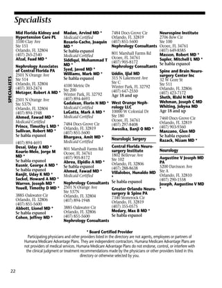 Specialists

SPECIALISTS

Mid Florida Kidney and
Hypertension Care PL
3100 Clay Ave
Ste 151
Orlando, FL 32804
(407) 265-2540
Afzal, Fuad MD *

Madan, Arvind MD *
Medicaid Certified
Rosario-Cacho, Joaquin
MD *
Se habla espanol
Medicaid Certified
Siddiqui, Mohammad T
MD *
Syed, Javed MD *
Williams, Mark MD *
Se habla espanol

Nephrology Associates
of Central Florida PA
2501 N Orange Ave
Ste 514
Orlando, FL 32804
4100 Metric Dr
(407) 303-2474
Ste 200
Metzger, Robert A MD * Winter Park, FL 32792
(407) 894-4693
2501 N Orange Ave
Gadalean, Florin N MD *
Ste 537N
Medicaid Certified
Orlando, FL 32804
LaGatta, Mark A MD *
(407) 894-1948
Medicaid Certified
Ahmed, Fawad MD *
Medicaid Certified
7484 Docs Grove Cir
Prince, Timothy L MD * Orlando, FL 32819
Sullivan, Robert MD *
(407) 851-5600
Se habla espanol
Bhargava, Amit MD *
Medicaid Certified
(407) 894-4693
Desai, Uday A MD *
801 Marshall Farms Rd
Kourie-Melo, Jorge M
Ocoee, FL 34761
MD *
(407) 905-8172
Se habla espanol
Abreu, Elpidio A MD *
Kusnir, George A MD * Se habla espanol
Se habla espanol
Ahmed, Fawad MD *
Ranjit, Uday K MD *
Medicaid Certified
Sackel, Howard A MD *
Nephrology Consultants
Warren, Joseph MD *
Youell, Timothy D MD * 2501 N Orange Ave
Ste 537N
3885 Oakwater Cir
Orlando, FL 32804
Orlando, FL 32806
(407) 894-1948
(407) 851-5600
3885 Oakwater Cir
Abbott, Lionel MD *
Orlando, FL 32806
Se habla espanol
(407) 851-5600
Cohen, Jeffrey MD *
Nephrology Consultants

7484 Docs Grove Cir
Orlando, FL 32819
(407) 851-5600
Nephrology Consultants
801 Marshall Farms Rd
Ocoee, FL 34761
(407) 905-8172
Nephrology Consultants
Uddin, Ijlal MD
315 N Lakemont Ave
Ste C
Winter Park, FL 32792
(407) 647-2550
Age 18 and up
West Orange Nephrology LLC
10000 W Colonial Dr
Ste 180
Ocoee, FL 34761
(407) 297-8408
Awosika, Banji O MD *

Neurologic Surgery
Central Florida Neurosurgery Institute
1802 Bellevue Ave
Ste 102
Orlando, FL 32806
(407) 288-8638
Villalobos, Hunaldo MD
*
Se habla espanol

Neurospine Institute
2706 Rew Cir
Ste 100
Ocoee, FL 34761
(407) 649-8585
Masson, Robert MD *
Supler, Mitchell L MD *
Se habla espanol
Spine and Brain Neurosurgery Center Inc
32 W Gore St
Ste 511
Orlando, FL 32806
(407) 423-7172
Sheth, Rishi N MD
Wehman, Joseph C MD
Whiting, Jobyna MD
Age 18 and up
7460 Docs Grove Cir
Orlando, FL 32819
(407) 903-9360
Manzano, Glen MD
Se habla espanol
Razack, Nizam MD *

Neurology

Augustine V Joseph MD
PA
5200 Davisson Ave
Ste A
Orlando, FL 32810
(407) 290-1558
Joseph, Augustine V MD
Greater Orlando Neuro- *
surgery & Spine PA
7340 Stonerock Cir
Orlando, FL 32819
(407) 355-0575
Medary, Max B MD *
Se habla espanol

* Board Certified Provider
Participating physicians and other providers listed in the directory are not agents, employees or partners of
Humana Medicare Advantage Plans. They are independent contractors. Humana Medicare Advantage Plans are
not providers of medical services. Humana Medicare Advantage Plans do not endorse, control, or interfere with
the clinical judgment or treatment recommendations made by the physicians or other providers listed in this
directory or otherwise selected by you.

22

 