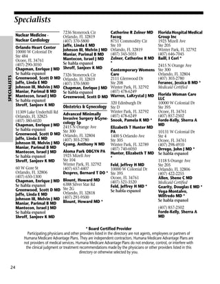 Specialists
7236 Stonerock Cir
Orlando, FL 32819
(407) 370-5800
Jaffe, Linda E MD
Orlando Heart Center
Johnson III, Melvin J MD
10000 W Colonial Dr
Maniar, Parimal B MD
Ste 484
Mantecon, Israel J MD
Ocoee, FL 34761
Se habla espanol
(407) 290-3050
Chapman, Enrique J MD Shroff, Sanjeev K MD
Se habla espanol
7326 Stonerock Cir
Greenwood, Scott D MD Orlando, FL 32819
Jaffe, Linda E MD
(407) 370-5800
Johnson III, Melvin J MD Chapman, Enrique J MD
Maniar, Parimal B MD
Se habla espanol
Mantecon, Israel J MD
Greenwood, Scott D MD
Se habla espanol
Shroff, Sanjeev K MD
Obstetrics & Gynecology

SPECIALISTS

Nuclear Medicine Nuclear Cardiology

11309 Lake Underhill Rd
Orlando, FL 32825
(407) 380-6020
Chapman, Enrique J MD
Se habla espanol
Greenwood, Scott D MD
Jaffe, Linda E MD
Johnson III, Melvin J MD
Maniar, Parimal B MD
Mantecon, Israel J MD
Se habla espanol
Shroff, Sanjeev K MD
60 W Gore St
Orlando, FL 32806
(407) 650-1300
Chapman, Enrique J MD
Se habla espanol
Greenwood, Scott D MD
Jaffe, Linda E MD
Johnson III, Melvin J MD
Maniar, Parimal B MD
Mantecon, Israel J MD
Se habla espanol
Shroff, Sanjeev K MD

Catherine R Zelner MD
Facog
8751 Commodity Cir
Ste 10
Orlando, FL 32819
(407) 345-5055
Zelner, Catherine R MD
*
Contemporary Womens
Care
2111 Glenwood Dr
Ste 208
Winter Park, FL 32792
(407) 478-6249
Warren, LaKrystal J MD

320 Edinburgh Dr
Ste D
Winter Park, FL 32792
Advanced Minimally
(407) 478-6249
Invasive Surgery &Gyne- Snook, Pamela K MD *
cology Sp
2415 N Orange Ave
Elizabeth T Hunter MD
Ste 300
PA
Orlando, FL 32804
1400 S Orlando Ave
(407) 303-2780
Ste 305
Gyang, Anthony N MD Winter Park, FL 32789
(407) 740-6050
Aloma Park OBGYN PA Hunter, Elizabeth T MD
1925 Mizell Ave
*
Ste 104
Winter Park, FL 32792
Feld, Jeffrey H MD
(407) 657-4407
10000 W Colonial Dr
Despres, Bernard T DO * Ste 395
Ocoee, FL 34761
Blount, Howard MD
(407) 521-3520
6388 Silver Star Rd
Feld, Jeffrey H MD *
Ste 2G
Se habla espanol
Orlando, FL 32818
(407) 291-9500
Blount, Howard MD *

Florida Hospital Medical
Group Inc
1925 Mizell Ave
Ste 205
Winter Park, FL 32792
(407) 646-7045
Baill, I Cori *
2415 N Orange Ave
Ste 300
Orlando, FL 32804
(407) 303-2780
Feranec, Jessica B MD *
Medicaid Certified
Florida Woman Care
LLC
10000 W Colonial Dr
Ste 395
Ocoee, FL 34761
(407) 857-2502
Forde-Kelly, Sherra A
MD
10131 W Colonial Dr
Ste 4
Ocoee, FL 34761
(407) 298-4910
Orrego, John J MD *
Se habla espanol
1118 S Orange Ave
Ste 205
Orlando, FL 32806
(407) 422-2255
Allen, Shene C MD
Medicaid Certified
Gearity, Douglas E MD *
Vega-Montalvo,
Wilfredo MD *
Se habla espanol
(407) 857-2502
Forde-Kelly, Sherra A
MD

* Board Certified Provider
Participating physicians and other providers listed in the directory are not agents, employees or partners of
Humana Medicare Advantage Plans. They are independent contractors. Humana Medicare Advantage Plans are
not providers of medical services. Humana Medicare Advantage Plans do not endorse, control, or interfere with
the clinical judgment or treatment recommendations made by the physicians or other providers listed in this
directory or otherwise selected by you.

24

 