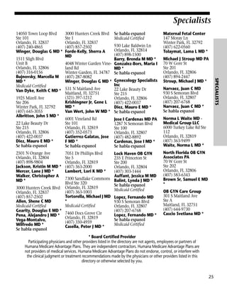 Specialists
14050 Town Loop Blvd
Ste 101
Orlando, FL 32837
(407) 240-4865
Winger, Douglas G MD *

3000 Hunters Creek Blvd
Ste 1
Orlando, FL 32837
(407) 857-2502
Forde-Kelly, Sherra A
MD

Se habla espanol
Medicaid Certified

2501 N Orange Ave
Orlando, FL 32804
(407) 898-9804
Jackson, Kristin M MD *
Mercer, Lane J MD *
Walker, Christopher A
MD *

7051 Dr Phillips Blvd
Ste 5
Orlando, FL 32819
(407) 363-2000
Lambert, Lori K MD *

Lock Haven OB GYN
235 E Princeton St
Ste 200
Orlando, FL 32804
(407) 303-1444
Auffant, Jessica M MD
7300 Sandlake Commons Balint, Lynda J MD *
Blvd Ste 320
Se habla espanol
3000 Hunters Creek Blvd Orlando, FL 32819
Medicaid Certified
(407) 363-1003
Orlando, FL 32837
Tortorella, Michael J MD Lopez, Fernando MD
(407) 857-2502
*
Allen, Shene C MD
930 S Semoran Blvd
Medicaid Certified
Medicaid Certified
Orlando, FL 32807
Gearity, Douglas E MD *
(407) 207-6768
Lopez, Fernando MD *
Pena, Alejandro J MD * 7460 Docs Grove Cir
Orlando, FL 32819
Se habla espanol
Vega-Montalvo,
(407) 350-4959
Medicaid Certified
Wilfredo MD *
Casella, Peter J MD *
Se habla espanol

Michael J Stroup MD PA
70 W Gore St
Ste 201
Orlando, FL 32806
(407) 894-2447
Stroup, Michael J MD *
Narvaez, Juan C MD
930 S Semoran Blvd
Orlando, FL 32807
(407) 207-6768
Narvaez, Juan C MD *
Se habla espanol
Norma L Waite MD Medical Group LLC
6000 Turkey Lake Rd Ste
112
Orlando, FL 32819
(407) 363-9499
Waite, Norma L MD *
North Florida OB GYN
Associates PA
70 W Gore St
Ste 202
Orlando, FL 32806
(407) 583-6343
Brown Sr, Samuel E MD
*
OB GYN Care Group
301 S Maitland Ave
Ste A
Maitland, FL 32751
(407) 644-9730
Cascio Svetlana MD *

* Board Certified Provider
Participating physicians and other providers listed in the directory are not agents, employees or partners of
Humana Medicare Advantage Plans. They are independent contractors. Humana Medicare Advantage Plans are
not providers of medical services. Humana Medicare Advantage Plans do not endorse, control, or interfere with
the clinical judgment or treatment recommendations made by the physicians or other providers listed in this
directory or otherwise selected by you.

25

SPECIALISTS

930 Lake Baldwin Ln
Orlando, FL 32814
(407) 898-1500
1511 Sligh Blvd
Barry, Brenda M MD *
Unit B
4048 Winter Garden Vine- Gonzalez-Bors, Maria I
Orlando, FL 32806
land Rd
MD *
(407) 316-0156
Winter Garden, FL 34787 Se habla espanol
Bujnovsky, Marcella M (407) 287-8082
MD *
Winger, Douglas G MD * Gynecology Specialists
Inc
Medicaid Certified
22 Lake Beauty Dr
Van Dyke, Keith C MD * 531 N Maitland Ave
Maitland, FL 32751
Ste 215
(321) 397-1212
1925 Mizell Ave
Orlando, FL 32806
Krishingner Jr, Gene L
Ste 206
(407) 422-0037
MD *
Winter Park, FL 32792
Diez, Mauro E MD *
(407) 645-3055
Van Wert, John W MD * Se habla espanol
Albritton, John S MD *
6001 Vineland Rd
Jose I Cardenas MD PA
22 Lake Beauty Dr
Ste 101
1287 N Semoran Blvd
Ste 215
Orlando, FL 32819
Ste 100
Orlando, FL 32806
(407) 352-0573
Orlando, FL 32807
(407) 422-0037
Gutierrez-Galatas, Jose (407) 482-8892
Diez, Mauro E MD *
F MD *
Cardenas, Jose I MD *
Se habla espanol
Se habla espanol
Se habla espanol

Maternal Fetal Center
147 Moray Ln
Winter Park, FL 32792
(407) 622-0560
Tolaymat, Lama L MD *

 