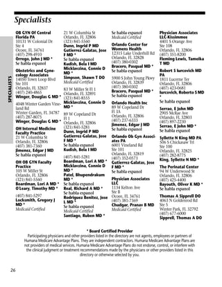 Specialists

SPECIALISTS

OB GYN Of Central
Florida PA
10131 W Colonial Dr
Ste 4
Ocoee, FL 34761
(407) 298-4910
Orrego, John J MD *
Se habla espanol

21 W Columbia St
Orlando, FL 32806
(321) 841-5560
Dunn, Ingrid P MD
Gutierrez-Galatas, Jose
F MD *
Se habla espanol
Kudish, Bela I MD
Micklavzina, Connie D
MD *
Simpson, Shawn T DO
Medicaid Certified

Obstetrics and Gynecology Associates
14050 Town Loop Blvd
Ste 101
Orlando, FL 32837
83 W Miller St Fl 1
(407) 240-4865
Orlando, FL 32891
Winger, Douglas G MD * (321) 841-8555
4048 Winter Garden Vine- Micklavzina, Connie D
MD *
land Rd
Winter Garden, FL 34787 89 W Copeland Dr
(407) 287-8075
Fl 1
Winger, Douglas G MD * Orlando, FL 32806
(321) 841-5281
OH Internal Medicine
Dunn, Ingrid P MD
Faculty Practice
Gutierrez-Galatas, Jose
21 W Columbia St
F MD *
Orlando, FL 32806
Se habla espanol
(407) 381-7360
Kudish, Bela I MD
Jimenez, Edgar J MD
Se habla espanol
(407) 841-5281
Boardman, Lori A MD *
OH OB GYN Faculty
Micklavzina, Connie D
Practice
MD *
105 W Miller St
Patel, Bhupendrakum
Orlando, FL 32806
MD *
(321) 841-5560
Boardman, Lori A MD * Se habla espanol
O'Leary, Timothy MD * Real, Richard A MD *
Se habla espanol
(407) 841-5297
Rodriguez Benitez, Jose
Locksmith, Gregory J
L MD *
MD *
Se habla espanol
Medicaid Certified
Medicaid Certified
Santiago, Ruben MD *

Se habla espanol
Medicaid Certified
Orlando Center for
Womens Health
12315 Lake Underhill Rd
Orlando, FL 32828
(407) 380-0302
Bracero, Pasqual MD *
Se habla espanol
5900 S John Young Pkwy
Orlando, FL 32839
(407) 380-0302
Bracero, Pasqual MD *
Se habla espanol
Orlando Health Inc
89 W Copeland Dr
Fl 3A
Orlando, FL 32806
(407) 237-6333
Jimenez, Edgar J MD
Se habla espanol
Orlando Ob Gyn Associates PA
6001 Vineland Rd
Ste 101
Orlando, FL 32819
(407) 352-0573
Gutierrez-Galatas, Jose
F MD *
Se habla espanol
Physician Associates
LLC
1134 Kelton Ave
Ste B
Ocoee, FL 34761
(407) 381-7369
Chudgar, Pranav B MD
Medicaid Certified

Physician Associates
LLC-Kissimmee
4401 S Orange Ave
Ste 108
Orlando, FL 32806
(407) 351-8200
Fleming Lewis, Tameika
T MD
Robert S Iurcovich MD
PA
1811 Lucerne Ter
Orlando, FL 32806
(407) 423-0681
Iurcovich, Roberto S MD
*
Se habla espanol
Serrao, E John MD
2905 McRae Ave
Orlando, FL 32803
(407) 897-2230
Serrao, E John MD *
Se habla espanol
Syllette N King MD PA
506 S Chickasaw Trl
Ste 100
Orlando, FL 32825
(407) 282-8775
King, Syllette N MD *
The Perinatal Center
94 W Underwood St
Orlando, FL 32806
(407) 425-4400
Bayouth, Oliver K MD *
Se habla espanol
Thomas A Sipprell DO
4063 N Goldenrod Rd
Ste 5
Winter Park, FL 32792
(407) 677-6000
Sipprell, Thomas A DO

* Board Certified Provider
Participating physicians and other providers listed in the directory are not agents, employees or partners of
Humana Medicare Advantage Plans. They are independent contractors. Humana Medicare Advantage Plans are
not providers of medical services. Humana Medicare Advantage Plans do not endorse, control, or interfere with
the clinical judgment or treatment recommendations made by the physicians or other providers listed in this
directory or otherwise selected by you.

26

 