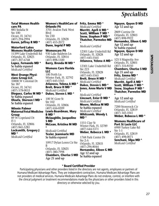 Specialists
Total Women Healthcare PA
885 Sedalia St
Ste 100
Ocoee, FL 34761
(407) 294-2994
Koren, Jeffrey R MD *

Fritz, Emma MD *
Medicaid Certified
Merritt, April A MD *
Scott, William T MD *
Snow, Stephen P MD *
Thatcher, Parmelee MD
*
Medicaid Certified

Womencare PA
930 Lake Baldwin Ln
Orlando, FL 32814
(407) 898-1500
Barry, Brenda M MD *

12301 Lake Underhill Rd
Orlando, FL 32828
(407) 645-5565
Atlanova, Yelena A MD * 525 S Magnolia Ave
Orlando, FL 32801
12301 Lake Underhill Rd (407) 316-8550
Chambers, Cherise S MD
Ste 223
Age 21 and up
Orlando, FL 32828
(407) 645-5565
Fritz, Emma MD *
Breit, Bruce H MD *
Medicaid Certified
Medicaid Certified
Merritt, April A MD *
Dukes, Steven L MD *
Scott, William T MD *
Jones, Anne Marie V MD Snow, Stephen P MD *
*
Thatcher, Parmelee MD
Medicaid Certified
*
Lincourt, Ester D MD * Age 12 and up
Medicaid Certified
Medicaid Certified
Moore, Melissa M MD
7200 Stonerock Cir
Se habla espanol
Orlando, FL 32819
Medicaid Certified
(407) 345-1041
Whitcomb, Wendy L
Weber, Rebecca L MD *
MD *
Womens Healthcare of
1551 Clay St
Port St Lucie LLC
Winter Park, FL 32789
6900 Turkey Lake Rd
(407) 644-5371
Weber, Rebecca L MD * Ste 1-1 FL 32819
Orlando,
(407) 498-0071
1768 Park Center Dr
Senchani, Silpa MD *
Ste 2-A
Medicaid Certified
Orlando, FL 32835
(407) 296-8044
Hernandez, Eileen G MD
Age 12 and up
Se habla espanol

Womens Care Florida
LLC
100 Perth Ln
West Orange PhysiWinter Park, FL 32792
cians Group LLC
(407) 645-5565
10000 W Colonial Dr
Atlanova, Yelena A MD *
Ste 387
Breit, Bruce H MD *
Ocoee, FL 34761
(407) 578-0033
Medicaid Certified
Dieguez, Carlos M MD * Dukes, Steven L MD *
Se habla espanol
Oloufa, Shereen I MD * 100 W Gore St
Ste 102
Se habla espanol
Orlando, FL 32806
(407) 656-0209
Winnie Palmer
Maternal Fetal Medicine Lewis-Boardman, Mary
B MD *
Group
89 W Copeland Dr
Mclaughlin, Jacqueline
Fl 1
S MD
Orlando, FL 32806
McLean, Kristina M MD
(407) 841-5281
*
Locksmith, Gregory J
Medicaid Certified
MD *
Texier, Jeanmarie MD
Medicaid Certified
Se habla espanol
10917 Dylan Loren Cir Ste
B
Orlando, FL 32825
(407) 380-7998
Chambers, Cherise S MD
Age 21 and up

Nguyen, Quyen D MD
Age 12 and up
2809 Corrine Dr
Orlando, FL 32803
(407) 898-9922
Hernandez, Eileen G MD
Age 12 and up
Se habla espanol
Nguyen, Quyen D MD
Age 12 and up

* Board Certified Provider
Participating physicians and other providers listed in the directory are not agents, employees or partners of
Humana Medicare Advantage Plans. They are independent contractors. Humana Medicare Advantage Plans are
not providers of medical services. Humana Medicare Advantage Plans do not endorse, control, or interfere with
the clinical judgment or treatment recommendations made by the physicians or other providers listed in this
directory or otherwise selected by you.

27

SPECIALISTS

Waterford Lakes
Womens Health Center
11399 Lake Underhill Rd
Orlando, FL 32825
(407) 207-6768
Lopez, Fernando MD *
Se habla espanol
Medicaid Certified

Women's HealthCare of
Orlando PA
3701 Avalon Park West
Blvd
Ste 230
Orlando, FL 32828
(407) 453-2072
Dunn, Ingrid P MD

 