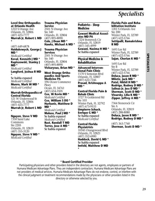 Specialists
Level One Orthopedics
at Orlando Health
1222 S Orange Ave
Orlando, FL 32806
(407) 423-7777
Murrah Jr, Robert L MD
*

Trauma Physician
Services
2501 N Orange Ave
Ste 340
Orlando, FL 32804
(407) 895-8890
Vickaryous, Brian MD *

West Orange Orthopaedics And Sports
Medicine PA
596 Ocoee Commerce
Pkwy
Ocoee, FL 34761
654-3505
Murrah Orthopaedics of (407) W Kevin MD *
Cox,
Central Florida
Medicaid Certified
121 W Underwood St
Cox, William S DO *
Orlando, FL 32806
Hurbanis, Matthew D
(407) 423-7777
Murrah Jr, Robert L MD MD *
Medicaid Certified
*
Maluso, Paul J MD *
Nguyen, Steve V MD
Se habla espanol
7350 Sand Lake
Medicaid Certified
Commons
Rust, Randall T MD
Ste 2205
Torres, Jose A MD *
Orlando, FL 32819
Se habla espanol
(407) 355-3120
Nguyen, Steve V MD *
Medicaid Certified

Florida Pain and Rehabilitation Institute
1201 S Orlando Ave
Gowani Medical Associ- Ste 200 Park, FL 32789
Winter
ates MD PA
(407) 622-5766
7224 Stonerock Cir
Settipalli, Ramakrishna
Orlando, FL 32819
R MD
(407) 345-4999
Gowani, Nasima H MD * 1693 Lee Rd
Se habla espanol
Winter Park, FL 32789
(407) 622-5766
Sajan, Cherian K MD *
Physical Medicine &

Pediatrics - Sleep
Medicine

Rehabilitation
Advanced Interventional Pain Clinic
1170 S Semoran Blvd
Orlando, FL 32807
(407) 622-7246
Prasad, Krishnappa A
MD *
Central Florida Pain &
Rehab Clinic
3727 N Goldenrod Rd
Ste 103
Winter Park, FL 32792
(407) 673-9533
Umpierre-Schuck,
Enrique G MD *
Se habla espanol
Medicaid Certified

1693 Lee Rd
Ste B
Winter Park, FL 32789
(407) 622-5766
Deluca, Jason R MD *
Miletic, Jack MD *
Patel, Nikhil H MD *
Rodrigo, Rodney D MD *
Salinas Jr, Jess D MD *
Sherman, Scott D MD *
Vinarsky, Lilia K MD *
Zipper, Jeffrey A MD *
7364 Stonerock Cir
Ste A
Orlando, FL 32819
(407) 288-8080
Deluca, Jason R MD *
Rodrigo, Rodney D MD *

(407) 363-7760
Central Florida
Sherman, Scott D MD *
Physiatrists
10345 Orangewood Blvd
Orlando, FL 32821
(407) 352-6900
Haddock, David G MD *
Se habla espanol
Imfeld, Matthew D MD
*

* Board Certified Provider
Participating physicians and other providers listed in the directory are not agents, employees or partners of
Humana Medicare Advantage Plans. They are independent contractors. Humana Medicare Advantage Plans are
not providers of medical services. Humana Medicare Advantage Plans do not endorse, control, or interfere with
the clinical judgment or treatment recommendations made by the physicians or other providers listed in this
directory or otherwise selected by you.

29

SPECIALISTS

(407) 649-6878
Haidukewych, George J
MD *
Medicaid Certified
Koval, Kenneth J MD *
Kupiszewski, Stanley J
MD *
Medicaid Certified
Langford, Joshua R MD
*
Se habla espanol
Medicaid Certified
Munro, Mark W MD *
Medicaid Certified

Trauma Physician
Service
2501 N Orange Ave
Ste 340
Orlando, FL 32804
(407) 895-8890
Cole, J Dean MD *
Hawks, Michael A MD *

 