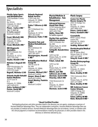 SPECIALISTS

Specialists
Florida Spine Sports
and Rehabilitation
7350 Sandlake Comm
Blvd
Ste 2212A
Orlando, FL 32819
(407) 363-9668
Placer , Carlos J MD *
Age 11 and up
Se habla espanol
Medicaid Certified
Freed, Mitchell J MD
5165 Adanson St
Orlando, FL 32804
(407) 895-7610
Freed, Mitchell J MD *

Orlando Regional
Rehab Services
1720 Cook Ave
Orlando, FL 32806
(407) 237-6375
Pedro T Oliveros Jr MD
PA
341 N Maitland Ave
Ste 200
Maitland, FL 32751
(407) 265-2100
Oliveros Jr, Pedro T MD
*

Physical Medicine &
Rehabilitation - Pain
Management
Advanced Interventional Pain Clinic
1170 S Semoran Blvd
Orlando, FL 32807
(407) 622-7246
Quiles, Omar MD
Se habla espanol

Plastic Surgery
Center For Plastic
Recons Surgery PA
2501 N Orange Ave
Ste 442
Orlando, FL 32804
(407) 898-1436
Peters, Calvin R MD *
Peters, Kendall K MD *
Cosmabella
8940 Conroy Windermere Rd
Orlando, FL 32835
(407) 876-9515
Arabitg, Richard MD *

Florida Pain and Rehabilitation Institute
Physiatric Pain and
1201 S Orlando Ave
Medical Rehabilitaion
Ste 200
Clinic
Winter Park, FL 32789
882 S Kirkman Rd
(407) 622-5766
MD Diagnostic
Florida Hospital Medical
Ste 305
Settipalli, Ramakrishna Group Inc
Specialists
Orlando, FL 32811
R MD
668 N Orlando Ave
851 W Morse Blvd
(407) 291-3077
Ste 1005
Winter Park, FL 32789
Nwaogwugwu, Nnamdi 1693 Lee Rd
Maitland, FL 32751
(407) 647-4601
Winter Park, FL 32789
C MD *
(407) 379-2781
Stieg III, Frank H MD *
(407) 622-5766
Snyder, Ronald E MD *
Rehabilitation Medical Poluri, Ashok MD
Florida Otolaryngology
Nicholas G Bagnoli DO Group PA
Group PA
1693 Lee Rd
100 W Gore St
PA
1781 Park Center Dr
Ste B
Ste 500
3869 Winderlakes Dr
Ste 210
Winter Park, FL 32789
Orlando, FL 32806
Orlando, FL 32835
Orlando, FL 32835
(407) 622-5766
(407) 649-8707
(727) 572-5449
(407) 351-0675
Bagnoli, Nicholas G DO Creamer, Michael J DO * Miletic, Jack MD
Reese, Bradley R MD
Salinas Jr, Jess D MD
Medicaid Certified
Orlando Health Rehabil- Harper, Diana D MD *
Sherman, Scott D MD
7251 University Blvd
itation Medicine
Vinarsky, Lilia K MD
Ste 300
Medicaid Certified
32 W Gore St
Winter Park, FL 32792
Smart-Mackey, Paulette 7364 Stonerock Cir
Fl 2
(407) 677-0099
A MD *
Ste A
Orlando, FL 32806
Reese, Bradley R MD
Medicaid Certified
Orlando, FL 32819
(407) 649-6151
(407) 363-7760
MD Anderson Cancer
Anica, Iordanca D MD *
Sherman, Scott D MD
Center Orlando
Portee, David MD *
1400 S Orange Ave
Medicaid Certified
Orlando, FL 32806
(407) 648-3800
Feiner, Jeffrey M MD
Klein, Richard D MD *
* Board Certified Provider
Participating physicians and other providers listed in the directory are not agents, employees or partners of
Humana Medicare Advantage Plans. They are independent contractors. Humana Medicare Advantage Plans are
not providers of medical services. Humana Medicare Advantage Plans do not endorse, control, or interfere with
the clinical judgment or treatment recommendations made by the physicians or other providers listed in this
directory or otherwise selected by you.

30

 