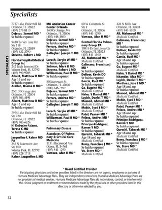 Specialists

SPECIALISTS

7727 Lake Underhill Rd
Orlando, FL 32822
(407) 277-8110
DeJesus, Samuel MD *
Se habla espanol

MD Anderson Cancer
Center Orlando
1400 S Orange Ave
Orlando, FL 32806
(407) 648-3800
DeJesus, Samuel MD *
9430 Turkey Lake Rd
Se habla espanol
Ste 118
Ferrara, Andrea MD *
Orlando, FL 32819
Se habla espanol
(407) 422-3790
Gallagher, Joseph T MD
Stevens, Robert L MD
*
Florida Hospital Medical Larach, Sergio W MD *
Se habla espanol
Group Inc
Soliman, Mark K MD
242 Loch Lomond Dr
Winter Park, FL 32792
Stevens, Robert L MD
(407) 599-9705
Williamson, Paul R MD *
Albert, Matthew R MD * Se habla espanol
Age 16 and up
50 Sturtevant St
Se habla espanol
Atallah, Osama B MD * Orlando, FL 32806
(800) 648-7899
DeJesus, Samuel MD *
2501 N Orange Ave
Orlando, FL 32804
Se habla espanol
(407) 303-5191
Ferrara, Andrea MD *
Albert, Matthew R MD * Se habla espanol
Age 16 and up
Gallagher, Joseph T MD
Se habla espanol
*
Larach, Sergio W MD *
7975 Lake Underhill Rd
Se habla espanol
Ste 220
Williamson, Paul R MD *
Orlando, FL 32822
Se habla espanol
(407) 303-6626
H Debeche-Adams,
Pulmonary Disease
Teresa C MD
Se habla espanol
Associates Of PulmoJacqueline L Kaiser MD nary & Critical Care
Medicine
PA
1151 Blackwood Ave
255 N Lakemont Ave
Ocoee, FL 34761
Ste 100
(407) 841-1290
Winter Park, FL 32792
Varraux, Alan R MD *
(407) 628-1718
Kaiser, Jacqueline L MD

60 W Columbia St
Ste F
Orlando, FL 32806
(407) 841-1290
Varraux, Alan R MD *
Central Florida Pulmonary Group PA
10916 Dylan Loren Cir
Orlando, FL 32825
(407) 841-1100
Ali, Mahmood MD *
Medicaid Certified
Calimano, Francisco J
MD *
Se habla espanol
DeBoer, Kevin DO
Se habla espanol
Garcia, Ruel MD *
Se habla espanol
Go, Eugene MD *
Medicaid Certified
Haim, Y Daniel MD *
Layish, Daniel T MD *
Masood, Ahmed MD *
Medicaid Certified
Mobin, Syed I MD *
Medicaid Certified
Patel, Pranav MD *
Pelaez, Andres MD *
Se habla espanol
Principe-Rodriguez,
Karem Y MD
Se habla espanol
Qureshi, Tabarak MD *
Age 18 and up
Medicaid Certified
Remy, Francisco J MD *
Se habla espanol
Vu, Steve MD *
Medicaid Certified

326 N Mills Ave
Orlando, FL 32803
(407) 841-1100
Ali, Mahmood MD *
Medicaid Certified
Calimano, Francisco J
MD *
Se habla espanol
DeBoer, Kevin DO
Se habla espanol
Garcia, Ruel MD *
Age 18 and up
Se habla espanol
Go, Eugene MD *
Medicaid Certified
Haim, Y Daniel MD *
Iskandar, Alaa MD *
Layish, Daniel T MD *
Martinez, Jose L MD *
Age 18 and up
Se habla espanol
Masood, Ahmed MD *
Medicaid Certified
Mobin, Syed I MD *
Medicaid Certified
Patel, Pranav MD *
Pelaez, Andres MD *
Age 18 and up
Se habla espanol
Principe-Rodriguez,
Karem Y MD
Se habla espanol
Qureshi, Tabarak MD *
Age 18 and up
Medicaid Certified
Remy, Francisco J MD *
Se habla espanol
Vu, Steve MD *
Medicaid Certified

* Board Certified Provider
Participating physicians and other providers listed in the directory are not agents, employees or partners of
Humana Medicare Advantage Plans. They are independent contractors. Humana Medicare Advantage Plans are
not providers of medical services. Humana Medicare Advantage Plans do not endorse, control, or interfere with
the clinical judgment or treatment recommendations made by the physicians or other providers listed in this
directory or otherwise selected by you.

32

 