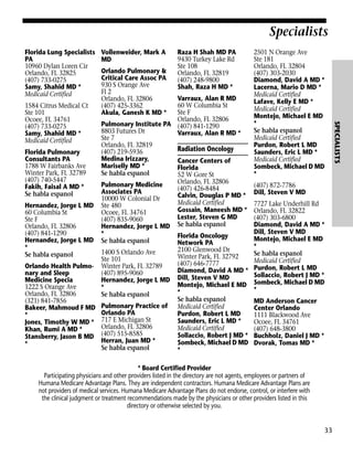 Specialists
Florida Lung Specialists
PA
10960 Dylan Loren Cir
Orlando, FL 32825
(407) 733-0275
Samy, Shahid MD *
Medicaid Certified

Vollenweider, Mark A
MD
Orlando Pulmonary &
Critical Care Assoc PA
930 S Orange Ave
Fl 2
Orlando, FL 32806
(407) 425-3362
Akula, Ganesh K MD *

Raza H Shah MD PA
9430 Turkey Lake Rd
Ste 108
Orlando, FL 32819
(407) 248-9800
Shah, Raza H MD *

(407) 872-7786
Dill, Steven V MD
7727 Lake Underhill Rd
Orlando, FL 32822
(407) 303-6800
Diamond, David A MD *
Dill, Steven V MD
Montejo, Michael E MD
*
Se habla espanol
Medicaid Certified
Purdon, Robert L MD
Sollaccio, Robert J MD *
Sombeck, Michael D MD
*
MD Anderson Cancer
Center Orlando
1111 Blackwood Ave
Ocoee, FL 34761
(407) 648-3800
Buchholz, Daniel J MD *
Dvorak, Tomas MD *

* Board Certified Provider
Participating physicians and other providers listed in the directory are not agents, employees or partners of
Humana Medicare Advantage Plans. They are independent contractors. Humana Medicare Advantage Plans are
not providers of medical services. Humana Medicare Advantage Plans do not endorse, control, or interfere with
the clinical judgment or treatment recommendations made by the physicians or other providers listed in this
directory or otherwise selected by you.

33

SPECIALISTS

Varraux, Alan R MD
60 W Columbia St
Ste F
Orlando, FL 32806
Pulmonary Institute PA (407) 841-1290
8803 Futures Dr
Varraux, Alan R MD *
Ste 7
Orlando, FL 32819
Radiation Oncology
(407) 219-5936
Florida Pulmonary
Medina Irizzary,
Consultants PA
Cancer Centers of
1788 W Fairbanks Ave
Mariselly MD *
Florida
Winter Park, FL 32789
Se habla espanol
52 W Gore St
(407) 740-5447
Orlando, FL 32806
Pulmonary Medicine
Fakih, Faisal A MD *
(407) 426-8484
Associates PA
Se habla espanol
Calvin, Douglas P MD *
10000 W Colonial Dr
Medicaid Certified
Hernandez, Jorge L MD Ste 480
Gossain, Maneesh MD *
60 Columbia St
Ocoee, FL 34761
Lester, Steven G MD
Ste F
(407) 835-9060
Orlando, FL 32806
Hernandez, Jorge L MD Se habla espanol
(407) 841-1290
*
Florida Oncology
Hernandez, Jorge L MD Se habla espanol
Network PA
*
2100 Glenwood Dr
1400 S Orlando Ave
Se habla espanol
Winter Park, FL 32792
Ste 101
(407) 646-7777
Orlando Health Pulmo- Winter Park, FL 32789
Diamond, David A MD *
nary and Sleep
(407) 895-9060
Medicine Specia
Hernandez, Jorge L MD Dill, Steven V MD
Montejo, Michael E MD
1222 S Orange Ave
*
*
Orlando, FL 32806
Se habla espanol
Se habla espanol
(321) 841-7856
Pulmonary Practice of Medicaid Certified
Bakeer, Mahmoud F MD
Orlando PA
Purdon, Robert L MD
*
717 E Michigan St
Saunders, Eric L MD *
Jones, Timothy W MD *
Orlando, FL 32806
Medicaid Certified
Khan, Rumi A MD *
Sollaccio, Robert J MD *
Stansberry, Jason B MD (407) 515-8585
Herran, Juan MD *
Sombeck, Michael D MD
*
Se habla espanol
*
1584 Citrus Medical Ct
Ste 101
Ocoee, FL 34761
(407) 733-0275
Samy, Shahid MD *
Medicaid Certified

2501 N Orange Ave
Ste 181
Orlando, FL 32804
(407) 303-2030
Diamond, David A MD *
Lacerna, Mario D MD *
Medicaid Certified
Lafave, Kelly E MD *
Medicaid Certified
Montejo, Michael E MD
*
Se habla espanol
Medicaid Certified
Purdon, Robert L MD
Saunders, Eric L MD *
Medicaid Certified
Sombeck, Michael D MD
*

 