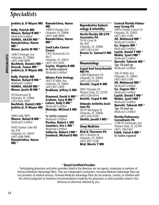 Specialists

SPECIALISTS

Jenkins Jr, D Wayne MD
*
Kelly, Patrick MD
Manon, Rafael R MD *
Medicaid Certified
NANDA, AKASH MD *
Ramakrishna, Naren
MD *
Rineer, Justin M MD *
1400 S Orange Ave
Orlando, FL 32806
(407) 648-3800
Buchholz, Daniel J MD *
Dvorak, Tomas MD *
Jenkins Jr, D Wayne MD
*
Kelly, Patrick MD
Manon, Rafael R MD *
Medicaid Certified
NANDA, AKASH MD *
Rineer, Justin M MD *
50 Sturtevant St
Orlando, FL 32806
(321) 841-1869
Buchholz, Daniel J MD *
Jenkins Jr, D Wayne MD
*
(800) 648-7899
Manon, Rafael R MD *
Medicaid Certified
9430 Turkey Lake Rd
Ste 218
Orlando, FL 32819
(407) 648-3800
Ramakrishna, Naren
MD *

Ramakrishna, Naren
MD
1400 S Orange Ave
Orlando, FL 32806
(407) 648-3800
Ramakrishna, Naren
MD *

Central Florida Pulmonary Group PA
10916 Dylan Loren Cir
Orlando, FL 32825
North Florida OB GYN
(407) 841-1100
Associates PA
Ali, Mahmood MD *
70 W Gore St
Medicaid Certified
Ste 202
Go, Eugene MD *
Orlando, FL 32806
Sand Lake Cancer
Medicaid Certified
(407) 583-6343
Center
Brown Sr, Samuel E MD Layish, Daniel T MD *
7301 Stonerock Cir
Mobin, Syed I MD *
*
Ste 2
Medicaid Certified
Orlando, FL 32819
Qureshi, Tabarak MD *
(407) 351-1002
Rheumatology
Age 18 and up
Goytia, Virginia R MD
Gopal And Saroj Basisht Medicaid Certified
Se habla espanol
MD PA
Medicaid Certified
326 N Mills Ave
1300 Edgewater Dr
Orlando, FL 32803
Winter Park Urology
Orlando, FL 32804
(407) 841-1100
1812 N Mills Ave
(407) 423-5520
Ali, Mahmood MD *
Orlando, FL 32803
Basisht, Gopal K MD
Medicaid Certified
(407) 897-3499
Go, Eugene MD *
Brabham, Jeffrey G MD 2091 Dundee Dr
Medicaid Certified
Winter Park, FL 32792
*
(407) 628-4454
Layish, Daniel T MD *
Diamond, David A MD *
Basisht, Gopal K MD
Mobin, Syed I MD *
Graham, Gary R MD *
Medicaid Certified
Lafave, Kelly E MD *
Orlando Arthritis Insti- Qureshi, Tabarak MD *
Medicaid Certified
tute PA
Age 18 and up
Montejo, Michael E MD 58 W Michigan St
Medicaid Certified
*
Orlando, FL 32806
Se habla espanol
(407) 650-9220
Florida Pulmonary
Medicaid Certified
Sheikh, Javaid S MD *
Consultants PA
Purdon, Robert L MD
1788 W Fairbanks Ave
Saunders, Eric L MD *
Winter Park, FL 32789
Sleep Medicine
Medicaid Certified
(407) 740-5447
Sollaccio, Robert J MD * Bird & Thornton PA
Fakih, Faisal A MD *
Sombeck, Michael D MD 601 E Rollins St
Se habla espanol
Orlando, FL 32803
*
(407) 897-1558
Bird, Morris T MD

Reproductive Endocrinology & Infertility

* Board Certified Provider
Participating physicians and other providers listed in the directory are not agents, employees or partners of
Humana Medicare Advantage Plans. They are independent contractors. Humana Medicare Advantage Plans are
not providers of medical services. Humana Medicare Advantage Plans do not endorse, control, or interfere with
the clinical judgment or treatment recommendations made by the physicians or other providers listed in this
directory or otherwise selected by you.

34

 