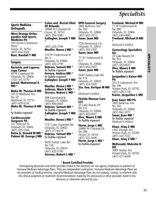 Specialists
Sports Medicine Orthopedic

Surgery
Bariatric and Laparoscopy Center
89 W Copeland Dr
Orlando, FL 32806
(352) 351-5770
Jawad, Muhammad A
MD *
Blake III, Thomas B MD
331 N Maitland Ave
Ste A2
Maitland, FL 32751
(407) 629-5141
Blake III, Thomas B MD
*
Se habla espanol
Cardiovascular
Surgeons PA
217 Hillcrest St
Orlando, FL 32801
(407) 425-1566
Botta Jr, Donald M MD *
Palmer III, George J MD

(407) 422-3790
Mueller, Renee J MD *

DPH General Surgery
1802 Bellevue Ave
Ste 102
Orlando, FL 32806
(407) 841-1971
Sauer, Juan MD
7236 Stonerock Cir
Orlando, FL 32819
(407) 354-1202
Sauer, Juan MD

Freeland, Michael B MD
77 W Underwood St
Ste 200
Orlando, FL 32806
(407) 649-6884
Freeland, Michael B MD
*
Medicaid Certified

77 W Underwood St
Fl 5
Orlando, FL 32806
(407) 843-2967
Sauer, Juan MD

Gynecology Specialists
Inc
22 Lake Beauty Dr
Ste 215
Orlando, FL 32806
(407) 422-0037
Diez, Mauro E MD
Se habla espanol

9430 Turkey Lake Rd
Ste 114
Orlando, FL 32819
(407) 354-1202
Sta. Ana, Enrique M MD
*
Medicaid Certified

308 Groveland St
Orlando, FL 32804
(407) 894-0482
DeJesus, Samuel MD *
Se habla espanol
Gallagher, Joseph T MD
*
Mueller, Renee J MD *

Jacqueline L Kaiser MD
PA
255 N Lakemont Ave
Ste 100
Winter Park, FL 32792
(407) 628-1718
Kaiser, Jacqueline L MD

Florida Woman Care
LLC
22 Lake Beauty Dr
Ste 215
Orlando, FL 32806
(407) 422-0037
Diez, Mauro E MD
Se habla espanol

Juan Sauer MD PA
1802 Bellevue Ave
Ste 102
Orlando, FL 32806
(407) 841-1971
Sauer, Juan MD *
Se habla espanol
Medicaid Certified

7727 Lake Underhill Rd
Orlando, FL 32822
(407) 277-8110
DeJesus, Samuel MD *
Se habla espanol

Florin, Jorge L MD
10000 W Colonial Dr
Ste 288
Ocoee, FL 34761
(407) 521-3600
Florin, Jorge L MD *
Se habla espanol

Khan, Afaq Z MD
1181 Orange Ave
Winter Park, FL 32789
(407) 647-1331
Khan, Afaq Z MD *

110 W Underwood St
Ste A
Orlando, FL 32806
(407) 422-3790
DeJesus, Samuel MD *
Se habla espanol
Ferrara, Andrea MD *
Se habla espanol
Gallagher, Joseph T MD
*
Mueller, Renee J MD *
Soliman, Mark K MD *
Stevens, Robert L MD *

9430 Turkey Lake Rd
Ste 118
Orlando, FL 32819
(407) 422-3790
Stevens, Robert L MD *

SPECIALISTS

West Orange Orthopaedics And Sports
Medicine PA
596 Ocoee Commerce
Pkwy
Ocoee, FL 34761
(407) 654-3505
Rust, Randall T MD

Colon and Rectal Clinic
Of Orlando
10000 W Colonial Dr
Ocoee, FL 34761
(407) 296-1000
Gallagher, Joseph T MD
*

McDonald, Malcolm H
DO
3009 Aloma Ave
Winter Park, FL 32792
(407) 677-6500

* Board Certified Provider
Participating physicians and other providers listed in the directory are not agents, employees or partners of
Humana Medicare Advantage Plans. They are independent contractors. Humana Medicare Advantage Plans are
not providers of medical services. Humana Medicare Advantage Plans do not endorse, control, or interfere with
the clinical judgment or treatment recommendations made by the physicians or other providers listed in this
directory or otherwise selected by you.

35

 