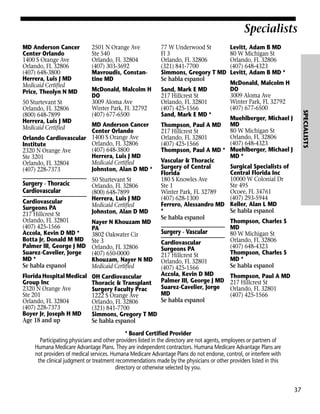 Specialists
MD Anderson Cancer
Center Orlando
1400 S Orange Ave
Orlando, FL 32806
(407) 648-3800
Herrera, Luis J MD
Medicaid Certified
Price, Theolyn N MD

77 W Underwood St
Fl 3
Orlando, FL 32806
(321) 841-7700
Simmons, Gregory T MD
Se habla espanol

McDonald, Malcolm H
DO
3009 Aloma Ave
Winter Park, FL 32792
(407) 677-6500

Sand, Mark E MD
217 Hillcrest St
Orlando, FL 32801
(407) 425-1566
Sand, Mark E MD *

MD Anderson Cancer
Center Orlando
Orlando Cardiovascular 1400 S Orange Ave
Orlando, FL 32806
Institute
(407) 648-3800
2320 N Orange Ave
Herrera, Luis J MD
Ste 3201
Medicaid Certified
Orlando, FL 32804
Johnston, Alan D MD *
(407) 228-7373

Surgery - Thoracic
Cardiovascular
Cardiovascular
Surgeons PA
217 Hillcrest St
Orlando, FL 32801
(407) 425-1566
Accola, Kevin D MD *
Botta Jr, Donald M MD
Palmer III, George J MD
Suarez-Cavelier, Jorge
MD *
Se habla espanol
Florida Hospital Medical
Group Inc
2320 N Orange Ave
Ste 201
Orlando, FL 32804
(407) 228-7373
Boyer Jr, Joseph H MD
Age 18 and up

50 Sturtevant St
Orlando, FL 32806
(800) 648-7899
Herrera, Luis J MD
Medicaid Certified
Johnston, Alan D MD
Nayer N Khouzam MD
PA
3802 Oakwater Cir
Ste 3
Orlando, FL 32806
(407) 650-0000
Khouzam, Nayer N MD
Medicaid Certified
OH Cardiovascular
Thoracic & Transplant
Surgery Faculty Prac
1222 S Orange Ave
Orlando, FL 32806
(321) 841-7700
Simmons, Gregory T MD
Se habla espanol

Thompson, Paul A MD
217 Hillcrest St
Orlando, FL 32801
(407) 425-1566
Thompson, Paul A MD *
Vascular & Thoracic
Surgery of Central
Florida
180 S Knowles Ave
Ste 1
Winter Park, FL 32789
(407) 628-1300
Ferrero, Alessandro MD
*
Se habla espanol

Surgery - Vascular
Cardiovascular
Surgeons PA
217 Hillcrest St
Orlando, FL 32801
(407) 425-1566
Accola, Kevin D MD
Palmer III, George J MD
Suarez-Cavelier, Jorge
MD
Se habla espanol

Levitt, Adam B MD
80 W Michigan St
Orlando, FL 32806
(407) 648-4323
Levitt, Adam B MD *
McDonald, Malcolm H
DO
3009 Aloma Ave
Winter Park, FL 32792
(407) 677-6500

SPECIALISTS

50 Sturtevant St
Orlando, FL 32806
(800) 648-7899
Herrera, Luis J MD
Medicaid Certified

2501 N Orange Ave
Ste 540
Orlando, FL 32804
(407) 303-3692
Mavroudis, Constantine MD

Muehlberger, Michael J
MD
80 W Michigan St
Orlando, FL 32806
(407) 648-4323
Muehlberger, Michael J
MD *
Surgical Specialists of
Central Florida Inc
10000 W Colonial Dr
Ste 495
Ocoee, FL 34761
(407) 293-5944
Keller, Alan L MD
Se habla espanol
Thompson, Charles S
MD
80 W Michigan St
Orlando, FL 32806
(407) 648-4323
Thompson, Charles S
MD *
Se habla espanol
Thompson, Paul A MD
217 Hillcrest St
Orlando, FL 32801
(407) 425-1566

* Board Certified Provider
Participating physicians and other providers listed in the directory are not agents, employees or partners of
Humana Medicare Advantage Plans. They are independent contractors. Humana Medicare Advantage Plans are
not providers of medical services. Humana Medicare Advantage Plans do not endorse, control, or interfere with
the clinical judgment or treatment recommendations made by the physicians or other providers listed in this
directory or otherwise selected by you.

37

 
