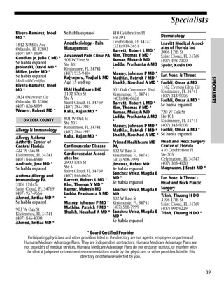 Specialists
Rivera-Ramirez, Inoel
MD *

Se habla espanol

Dermatology
Leavitt Medical Associates of Florida Inc
3006 17th St
Saint Cloud, FL 34769
(407) 498-7100
Spohr, Kevin DO

Ear, Nose, & Throat

SPECIALISTS

410 Celebration Pl
Ste 201
Celebration, FL 34747
Anesthesiology - Pain
1812 N Mills Ave
(321) 939-3651
Management
Orlando, FL 32803
Barrett, Robert L MD *
(407) 897-3499
Advanced Pain Clinic PA Kim, Thomas Y MD *
Gundian Jr, Julio C MD * 505 W Vine St
Kumar, Mukesh MD
Se habla espanol
Laddu, Prashanta A MD
Ste 301
Jablonski, David MD *
Kissimmee, FL 34741
*
Miller, Javier MD *
(407) 935-9404
Massey, Johnson P MD *
Se habla espanol
Rajyaguru, Vrajlal L MD Mathias, Patrick F MD *
Medicaid Certified
Age 15 and up
Shaikh, Naushad A MD *
Rivera-Ramirez, Inoel
IRAJ Healthcare INC
601 Oak Commons Blvd
MD *
3102 17th St
Kissimmee, FL 34741
3824 Oakwater Cir
Ste A
(407) 846-0626
Orlando, FL 32806
Saint Cloud, FL 34769
Barrett, Robert L MD *
(407) 826-8999
(407) 284-1993
Kim, Thomas Y MD *
Weaver, Robert MD *
Kalia, Rajan MD *
Kumar, Mukesh MD
Laddu, Prashanta A MD
801 W Oak St
OSCEOLA COUNTY
*
Ste 203
Massey, Johnson P MD *
Kissimmee, FL 34741
Allergy & Immunology
Mathias, Patrick F MD *
(407) 284-1993
Shaikh, Naushad A MD *
Kalia, Rajan MD *
Allergy Asthma
Arthritis Center of
Primed Healthcare MD
Cardiovascular Disease
Central Florida
PA
322 W Oak St
302 W Bass St
Cardiovascular Associ- Kissimmee, FL 34741
Kissimmee, FL 34741
ates Inc
(407) 846-4540
(407) 518-7999
2900 17th St
Andrade, Jose MD *
Jimenez, Rafael MD
Ste 5
Se habla espanol
Se habla espanol
Saint Cloud, FL 34769
Sanchez Velez, Magda E
(407) 846-0626
Asthma Allergy and
Barrett, Robert L MD * MD *
Immunology PA
Se habla espanol
Kim, Thomas Y MD *
3106 17th St
Saint Cloud, FL 34769
Kumar, Mukesh MD
Sanchez Velez, Magda E
(407) 957-9666
Laddu, Prashanta A MD MD
Ahmed, Imtiaz MD *
*
302 W Bass St
Se habla espanol
Massey, Johnson P MD * Kissimmee, FL 34741
Mathias, Patrick F MD * (407) 518-7999
903 W Oak St
Shaikh, Naushad A MD * Sanchez Velez, Magda E
Kissimmee, FL 34741
MD *
(407) 846-4000
Se habla espanol
Ahmed, Imtiaz MD *

Fadhli, Omar A MD
1162 Cypress Glen Cir
Kissimmee, FL 34741
(407) 343-9006
Fadhli, Omar A MD *
Se habla espanol
720 W Oak St
Ste 101
Kissimmee, FL 34741
(407) 343-9006
Fadhli, Omar A MD *
Se habla espanol
Head and Neck Surgery
Center of Florida
410 Celebration Pl
Ste 305
Celebration, FL 34747
(407) 303-4120
Magnuson, J Scott MD *

Ear, Nose, & Throat Head and Neck Plastic
Surgery
Trinh, Thuong H DO
3106 17th St
Saint Cloud, FL 34769
(407) 992-9229
Trinh, Thuong H DO *

* Board Certified Provider
Participating physicians and other providers listed in the directory are not agents, employees or partners of
Humana Medicare Advantage Plans. They are independent contractors. Humana Medicare Advantage Plans are
not providers of medical services. Humana Medicare Advantage Plans do not endorse, control, or interfere with
the clinical judgment or treatment recommendations made by the physicians or other providers listed in this
directory or otherwise selected by you.

39

 