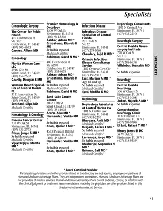 Specialists
Gynecologic Surgery
The Center for Pelvic
Health
410 Celebration Pl
Ste 302
Celebration, FL 34747
(407) 303-4573
Caceres, Aileen MD

400 Celebration Pl
Florida Woman Care
Ste A270
LLC
Celebration, FL 34747
2916 17th St
(407) 303-4078
Saint Cloud, FL 34769
Akhtar, Adnan MD *
(407) 857-2502
Gearity, Douglas E MD Crisostomo, Ricardo H
MD
Womens Health Special- Se habla espanol
ists of Central Florida
Medicaid Certified
PL
Robinson, David N MD
3131 Innovation Dr
Sand Lake Cancer
Saint Cloud, FL 34769
Center
(407) 498-0071
3002 17th St
Senchani, Silpa MD
Saint Cloud, FL 34769
Medicaid Certified
(407) 351-1002
Arora, Alka MD *
Hematology & Oncology Hernandez, Vinicio MD
Osceola Cancer Center *
Se habla espanol
737 W Oak St
Khan, Qamar S MD *
Kissimmee, FL 34741
(407) 933-2775
4553 Pleasant Hill Rd
Otoya, Jorge G MD *
Kissimmee, FL 34759
Se habla espanol
(407) 351-1002
Medicaid Certified
Hernandez, Vinicio MD
Vijayvargiya, Mamta
*
MD *
Se habla espanol
Medicaid Certified
Khan, Qamar S MD *

Infectious Disease
Infectious Disease
Specialists of Central
Florida
201 Hilda St
Ste 22
Kissimmee, FL 34741
(407) 279-5069
Chaudary, Sajid R MD *
Orlando Infectious
Disease Consultancy
Service
1182 Cypress Glen Cir
Kissimmee, FL 34741
(407) 350-5917
Esat, Mariam A MD *
Age 18 and up
Se habla espanol
Medicaid Certified
Syed, Madiha K MD

Nephrology
Nephrology Associates
of Central Florida PA
1101 N Central Ave
Kissimmee, FL 34741
(407) 933-2210
Bhargava, Amit MD *
Medicaid Certified
Delgado, Lazaro L MD *
Se habla espanol
Medicaid Certified
Larranaga, Jorge MD *
Se habla espanol
Mukherjee, Gopendra N
MD *
Rehman, Saif MD *
Medicaid Certified

Nephrology Consultants
1101 N Central Ave
Kissimmee, FL 34741
(407) 933-2210

Neurologic Surgery
Central Florida Neurosurgery Institute
720 W Oak St
Ste 210
Kissimmee, FL 34741
(407) 288-8638
Villalobos, Hunaldo MD
*
Se habla espanol

SPECIALISTS

Gynecology

Premier Hematology &
Oncology
1300 W Oak St
Kissimmee, FL 34741
(407) 944-5240
Akhtar, Adnan MD *
Crisostomo, Ricardo H
MD
Se habla espanol
Medicaid Certified
Robinson, David N MD *

Neurology
Central Florida
Neurology
506 W Cherry St
Kissimmee, FL 34741
(407) 935-1008
Zuberi, Najeeb A MD *
Se habla espanol
Comprehensive
Neurology Clinic
3232 Hillsdale Ln
Kissimmee, FL 34741
(407) 208-0708
El-Said, Refaat T MD *
Kinsey James D DC
54 W Oak St
Kissimmee, FL 34741
(407) 518-9339

* Board Certified Provider
Participating physicians and other providers listed in the directory are not agents, employees or partners of
Humana Medicare Advantage Plans. They are independent contractors. Humana Medicare Advantage Plans are
not providers of medical services. Humana Medicare Advantage Plans do not endorse, control, or interfere with
the clinical judgment or treatment recommendations made by the physicians or other providers listed in this
directory or otherwise selected by you.

41

 