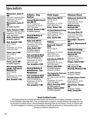 Specialists

SPECIALISTS

Manzanares, James B
MD
604 Oak Commons Blvd
Kissimmee, FL 34741
(407) 846-6004
Manzanares, James B
MD *
Se habla espanol
Noda, Francisco E MD
604 Oak Commons Blvd
Kissimmee, FL 34741
(407) 846-6004
Noda, Francisco E MD *
Se habla espanol
Rust, Randall T MD
601 E Oak St
Ste A
Kissimmee, FL 34744
(407) 654-3505
Torres, Jose A MD
601 E Oak St
Ste A
Kissimmee, FL 34744
(407) 654-3505
Torres, Jose A MD *
Se habla espanol
West Orange Orthopaedics And Sports
Medicine PA
601 E Oak St
Ste A
Kissimmee, FL 34744
(407) 654-3505
Rust, Randall T MD

Pediatrics - Sleep
Medicine

Plastic Surgery

Helen Kraus MD PA
Gowani Medical Associ- 720 W Oak St
Ste 105
ates MD PA
Kissimmee, FL 34741
325 W Cypress St
(407) 483-9330
Kissimmee, FL 34741
Kraus, Helen F MD
(407) 345-4999
Gowani, Nasima H MD * St Cloud Medical Group
Se habla espanol
1525 Budinger Ave
Saint Cloud, FL 34769
Physical Medicine &
(407) 498-3715
Saha, Sumita MD
Rehabilitation
Duby Avila MD PA
1111 N Central Ave
Kissimmee, FL 34741
(407) 846-6040
Avila, Duby E MD *
Se habla espanol
Medicaid Certified
Pain and Rehab Medicine Consultants PA
1125 N Central Ave
Kissimmee, FL 34741
(407) 931-1887
Tan, Josephine E MD

Physical Medicine &
Rehabilitation - Pain
Management
Pain and Rehab Medicine Consultants PA
1125 N Central Ave
Kissimmee, FL 34741
(407) 931-1887
Tan, Josephine E MD

Podiatry
Bartoszek, Agnes K
DPM
461 W Oak St
Ste D
Kissimmee, FL 34741
(407) 209-7175
Medicaid Certified
John Bazata DPM PA
308 W Bass St
Kissimmee, FL 34741
(407) 855-0093
Bazata, John DPM
Se habla espanol
Medicaid Certified

Pulmonary Disease
Pulmonary Institute PA
309 W Bass St
Kissimmee, FL 34741
(407) 219-5936
Medina Irizzary,
Mariselly MD *
Se habla espanol
The Lung Clinic PA
1115 N Central Ave
Kissimmee, FL 34741
(407) 944-3500
Dawoodjee, Yousuf A
MD *
Shaukat, Muhammad K
MD *

Radiation Oncology
Florida Oncology
Network PA
1300 W Oak St
Kissimmee, FL 34741
(407) 872-7786
Chopra, Rahul R MD *

(407) 944-5201
Dill, Steven V MD
Montejo, Michael E MD
*
The Center for Foot and Se habla espanol
Medicaid Certified
Ankle Medicine
721 Oak Commons Blvd Osceola Cancer Center
Ste C
737 W Oak St
Kissimmee, FL 34741
Kissimmee, FL 34741
(407) 870-8888
(407) 933-2775
Chico, Geovanny DPM * Amornmarn, Rumpa
Se habla espanol
MD
Nieves, Vanessa DPM * Medicaid Certified
Se habla espanol
Halili, Daniel MD

* Board Certified Provider
Participating physicians and other providers listed in the directory are not agents, employees or partners of
Humana Medicare Advantage Plans. They are independent contractors. Humana Medicare Advantage Plans are
not providers of medical services. Humana Medicare Advantage Plans do not endorse, control, or interfere with
the clinical judgment or treatment recommendations made by the physicians or other providers listed in this
directory or otherwise selected by you.

44

 