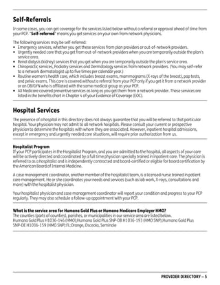 Self-Referrals
In some cases, you can get coverage for the services listed below without a referral or approval ahead of time from
your PCP. "Self-referred" means you get services on your own from network physicians.
The following services may be self-referred:
• Emergency services, whether you get these services from plan providers or out-of-network providers.
• Urgently needed care that you get from out-of-network providers when you are temporarily outside the plan's
service area.
• Renal dialysis (kidney) services that you get when you are temporarily outside the plan's service area.
• Chiropractic services, Podiatry services and Dermatology services from network providers. (You may self-refer
to a network dermatologist up to five times per calendar year.)
• Routine women's health care, which includes breast exams, mammograms (X-rays of the breast), pap tests,
and pelvic exams. This care is covered without a referral from your PCP only if you get it from a network provider
or an OB/GYN who is affiliated with the same medical group as your PCP.
• All Medicare covered preventive services as long as you get them from a network provider. These services are
listed in the benefits chart in Chapter 4 of your Evidence of Coverage (EOC).

Hospital Services
The presence of a hospital in this directory does not always guarantee that you will be referred to that particular
hospital. Your physician may not admit to all network hospitals. Please consult your current or prospective
physician to determine the hospitals with whom they are associated. However, inpatient hospital admissions,
except in emergency and urgently needed care situations, will require prior authorization from us.
Hospitalist Program
If your PCP participates in the Hospitalist Program, and you are admitted to the hospital, all aspects of your care
will be actively directed and coordinated by a full time physician specially trained in inpatient care. The physician is
referred to as a hospitalist and is independently contracted and board-certified or eligible for board certification by
the American Board of Internal Medicine.
A case management coordinator, another member of the hospitalist team, is a licensed nurse trained in patient
care management. He or she coordinates your needs and services (such as lab work, X-rays, consultations and
more) with the hospitalist physician.
Your hospitalist physician and case management coordinator will report your condition and progress to your PCP
regularly. They may also schedule a follow-up appointment with your PCP.
What is the service area for Humana Gold Plus or Humana Medicare Employer HMO?
The counties (parts of counties), parishes, or municipalities in our service area are listed below.
Humana Gold Plus H1036-146 (HMO);Humana Gold Plus SNP-DB H1036-193 (HMO SNP);Humana Gold Plus
SNP-DE H1036-159 (HMO SNP):FL:Orange, Osceola, Seminole

PD00072A

PROVIDER DIRECTORY – 5

 