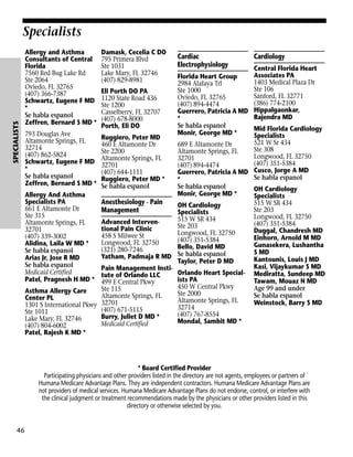 SPECIALISTS

Specialists
Allergy and Asthma
Consultants of Central
Florida
7560 Red Bug Lake Rd
Ste 2064
Oviedo, FL 32765
(407) 366-7387
Schwartz, Eugene F MD
*
Se habla espanol
Zeffren, Bernard S MD *

Damask, Cecelia C DO
795 Primera Blvd
Ste 1031
Lake Mary, FL 32746
(407) 829-8981

Cardiac
Electrophysiology

Cardiology

Central Florida Heart
Associates PA
Florida Heart Group
1403 Medical Plaza Dr
2984 Alafaya Trl
Ste 106
Ste 1000
Eli Porth DO PA
Sanford, FL 32771
Oviedo, FL 32765
1120 State Road 436
(386) 774-2100
(407) 894-4474
Ste 1200
Guerrero, Patricia A MD Hippalgaonkar,
Casselberry, FL 32707
Rajendra MD
*
(407) 678-8000
Se habla espanol
Porth, Eli DO
Mid Florida Cardiology
Monir, George MD *
793 Douglas Ave
Specialists
Ruggiero, Peter MD
Altamonte Springs, FL
521 W Sr 434
460 E Altamonte Dr
689 E Altamonte Dr
32714
Ste 308
Ste 2200
Altamonte Springs, FL
(407) 862-5824
Longwood, FL 32750
Altamonte Springs, FL
32701
Schwartz, Eugene F MD 32701
(407) 351-5384
(407) 894-4474
*
(407) 644-1111
Guerrero, Patricia A MD Cusco, Jorge A MD
Se habla espanol
Se habla espanol
Ruggiero, Peter MD *
*
Zeffren, Bernard S MD * Se habla espanol
Se habla espanol
OH Cardiology
Monir, George MD *
Allergy And Asthma
Specialists
Specialists PA
Anesthesiology - Pain
515 W SR 434
OH Cardiology
661 E Altamonte Dr
Ste 203
Management
Specialists
Ste 315
Longwood, FL 32750
515 W SR 434
Advanced IntervenAltamonte Springs, FL
(407) 351-5384
Ste 203
tional Pain Clinic
32701
Duggal, Chandresh MD
Longwood, FL 32750
458 S Milwee St
(407) 339-3002
Einhorn, Arnold M MD
(407) 351-5384
Longwood, FL 32750
Alidina, Laila W MD *
Gunasekera, Lushantha
Bello, David MD
(321) 280-7246
Se habla espanol
S MD
Se habla espanol
Yatham, Padmaja R MD
Arias Jr, Jose R MD
Kantounis, Louis J MD
Taylor, Peter D MD
Se habla espanol
Kasi, Vijaykumar S MD
Pain Management InstiMedicaid Certified
Orlando Heart Special- Mediratta, Sundeep MD
tute of Orlando LLC
Patel, Pragnesh H MD * 499 E Central Pkwy
ists PA
Tawam, Mouaz N MD
450 W Central Pkwy
Age 99 and under
Ste 115
Asthma Allergy Care
Ste 2000
Se habla espanol
Altamonte Springs, FL
Center PL
Altamonte Springs, FL
Weinstock, Barry S MD
1301 S International Pkwy 32701
32714
(407) 671-5115
Ste 1011
(407) 767-8554
Burry, Juliet D MD *
Lake Mary, FL 32746
Mondal, Sambit MD *
Medicaid Certified
(407) 804-6002
Patel, Rajesh K MD *

* Board Certified Provider
Participating physicians and other providers listed in the directory are not agents, employees or partners of
Humana Medicare Advantage Plans. They are independent contractors. Humana Medicare Advantage Plans are
not providers of medical services. Humana Medicare Advantage Plans do not endorse, control, or interfere with
the clinical judgment or treatment recommendations made by the physicians or other providers listed in this
directory or otherwise selected by you.

46

 