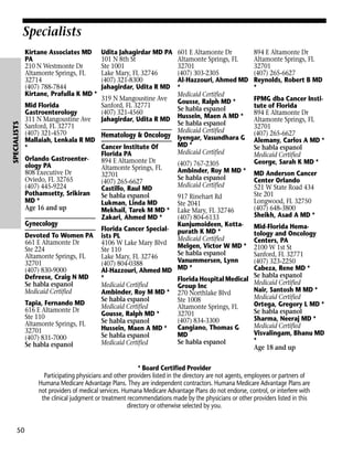 Specialists

SPECIALISTS

Kirtane Associates MD
PA
210 N Westmonte Dr
Altamonte Springs, FL
32714
(407) 788-7844
Kirtane, Prafulla K MD *

Udita Jahagirdar MD PA
101 N 8th St
Ste 1001
Lake Mary, FL 32746
(407) 321-8300
Jahagirdar, Udita R MD

601 E Altamonte Dr
Altamonte Springs, FL
32701
(407) 303-2305
Al-Hazzouri, Ahmed MD
*
Medicaid Certified
319 N Mangoustine Ave
Gousse, Ralph MD *
Mid Florida
Sanford, FL 32771
Se habla espanol
Gastroenterology
(407) 321-4560
311 N Mangoustine Ave
Jahagirdar, Udita R MD Hussein, Maen A MD *
Se habla espanol
Sanford, FL 32771
Medicaid Certified
(407) 321-4570
Hematology & Oncology Iyengar, Vasundhara G
Mallaiah, Lenkala R MD
MD *
Cancer Institute Of
*
Medicaid Certified
Florida PA
Orlando Gastroenter894 E Altamonte Dr
(407) 767-2305
ology PA
Altamonte Springs, FL
Ambinder, Roy M MD *
808 Executive Dr
32701
Se habla espanol
Oviedo, FL 32765
(407) 265-6627
Medicaid Certified
(407) 445-9224
Castillo, Raul MD
Pothamsetty, Srikiran
Se habla espanol
917 Rinehart Rd
MD *
Lukman, Linda MD
Ste 2041
Age 16 and up
Mekhail, Tarek M MD * Lake Mary, FL 32746
Zakari, Ahmed MD *
(407) 804-6133
Gynecology
Kunjumoideen, KottaFlorida Cancer Special- purath K MD *
Devoted To Women PA ists PL
Medicaid Certified
661 E Altamonte Dr
4106 W Lake Mary Blvd
Melgen, Victor W MD *
Ste 224
Ste 110
Se habla espanol
Altamonte Springs, FL
Lake Mary, FL 32746
Vanummersen, Lynn
32701
(407) 804-0388
(407) 830-9000
Al-Hazzouri, Ahmed MD MD *
Defreese, Craig N MD
*
Florida Hospital Medical
Se habla espanol
Medicaid Certified
Group Inc
Medicaid Certified
Ambinder, Roy M MD * 270 Northlake Blvd
Se habla espanol
Ste 1008
Tapia, Fernando MD
Medicaid Certified
Altamonte Springs, FL
616 E Altamonte Dr
Gousse, Ralph MD *
32701
Ste 110
(407) 834-3300
Se habla espanol
Altamonte Springs, FL
Cangiano, Thomas G
Hussein, Maen A MD *
32701
MD
Se habla espanol
(407) 831-7000
Se habla espanol
Medicaid Certified
Se habla espanol

894 E Altamonte Dr
Altamonte Springs, FL
32701
(407) 265-6627
Reynolds, Robert B MD
*
FPMG dba Cancer Institute of Florida
894 E Altamonte Dr
Altamonte Springs, FL
32701
(407) 265-6627
Alemany, Carlos A MD *
Se habla espanol
Medicaid Certified
George, Sarah K MD *
MD Anderson Cancer
Center Orlando
521 W State Road 434
Ste 201
Longwood, FL 32750
(407) 648-3800
Sheikh, Asad A MD *
Mid-Florida Hematology and Oncology
Centers, PA
2100 W 1st St
Sanford, FL 32771
(407) 323-2250
Cabeza, Rene MD *
Se habla espanol
Medicaid Certified
Nair, Santosh M MD *
Medicaid Certified
Ortega, Gregory L MD *
Se habla espanol
Sharma, Neeraj MD *
Medicaid Certified
Visvalingam, Bhanu MD
*
Age 18 and up

* Board Certified Provider
Participating physicians and other providers listed in the directory are not agents, employees or partners of
Humana Medicare Advantage Plans. They are independent contractors. Humana Medicare Advantage Plans are
not providers of medical services. Humana Medicare Advantage Plans do not endorse, control, or interfere with
the clinical judgment or treatment recommendations made by the physicians or other providers listed in this
directory or otherwise selected by you.

50

 