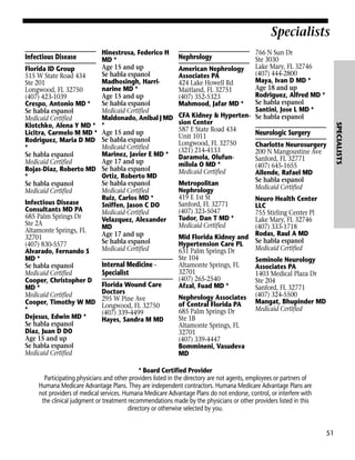 Specialists
Infectious Disease

Infectious Disease
Consultants MD PA
685 Palm Springs Dr
Ste 2A
Altamonte Springs, FL
32701
(407) 830-5577
Alvarado, Fernando S
MD *
Se habla espanol
Medicaid Certified
Cooper, Christopher D
MD *
Medicaid Certified
Cooper, Timothy W MD
*
Dejesus, Edwin MD *
Se habla espanol
Diaz, Juan D DO
Age 15 and up
Se habla espanol
Medicaid Certified

Internal Medicine Specialist
Florida Wound Care
Doctors
295 W Pine Ave
Longwood, FL 32750
(407) 339-4499
Hayes, Sandra M MD

766 N Sun Dr
Ste 3030
Lake Mary, FL 32746
American Nephrology
(407) 444-2800
Associates PA
Maya, Ivan D MD *
424 Lake Howell Rd
Age 18 and up
Maitland, FL 32751
Rodriguez, Alfred MD *
(407) 352-5323
Se habla espanol
Mahmood, Jafar MD *
Santini, Jose L MD *
CFA Kidney & Hyperten- Se habla espanol
sion Center
587 E State Road 434
Neurologic Surgery
Unit 1011
Longwood, FL 32750
Charlotte Neurosurgery
(321) 214-4133
200 N Mangoustine Ave
Daramola, OlufunSanford, FL 32771
milola O MD *
(407) 645-1655
Medicaid Certified
Allende, Rafael MD
Se habla espanol
Metropolitan
Medicaid Certified
Nephrology
419 E 1st St
Neuro Health Center
Sanford, FL 32771
LLC
(407) 323-5047
755 Stirling Center Pl
Tudor, Dan T MD *
Lake Mary, FL 32746
Medicaid Certified
(407) 333-1718
Mid Florida Kidney and Rodas, Raul A MD
Se habla espanol
Hypertension Care PL
Medicaid Certified
631 Palm Springs Dr
Ste 104
Seminole Neurology
Altamonte Springs, FL
Associates PA
32701
1403 Medical Plaza Dr
(407) 265-2540
Ste 204
Afzal, Fuad MD *
Sanford, FL 32771
Nephrology Associates (407) 324-5500
Mangat, Bhupinder MD
of Central Florida PA
Medicaid Certified
685 Palm Springs Dr
Ste 1B
Altamonte Springs, FL
32701
(407) 339-4447
Bommineni, Vasudeva
MD

Nephrology

* Board Certified Provider
Participating physicians and other providers listed in the directory are not agents, employees or partners of
Humana Medicare Advantage Plans. They are independent contractors. Humana Medicare Advantage Plans are
not providers of medical services. Humana Medicare Advantage Plans do not endorse, control, or interfere with
the clinical judgment or treatment recommendations made by the physicians or other providers listed in this
directory or otherwise selected by you.

51

SPECIALISTS

Florida ID Group
515 W State Road 434
Ste 201
Longwood, FL 32750
(407) 423-1039
Crespo, Antonio MD *
Se habla espanol
Medicaid Certified
Klotchko, Alena Y MD *
Licitra, Carmelo M MD *
Rodriguez, Maria D MD
*
Se habla espanol
Medicaid Certified
Rojas-Diaz, Roberto MD
*
Se habla espanol
Medicaid Certified

Hinestrosa, Federico H
MD *
Age 15 and up
Se habla espanol
Madhosingh, Harrinarine MD *
Age 15 and up
Se habla espanol
Medicaid Certified
Maldonado, Anibal J MD
*
Age 15 and up
Se habla espanol
Medicaid Certified
Marinez, Javier E MD *
Age 17 and up
Se habla espanol
Ortiz, Roberto MD
Se habla espanol
Medicaid Certified
Ruiz, Carlos MD *
Sniffen, Jason C DO
Medicaid Certified
Velazquez, Alexander
MD
Age 17 and up
Se habla espanol
Medicaid Certified

 