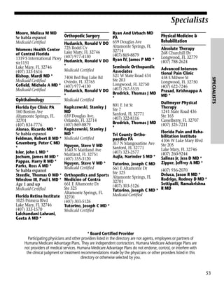 Specialists
Moore, Melissa M MD
Se habla espanol
Medicaid Certified

Ophthalmology
Florida Eye Clinic PA
160 Boston Ave
Altamonte Springs, FL
32701
(407) 834-7776
Alonso, Ricardo MD *
Se habla espanol
Feldman, Robert B MD *
Gruenberg, Peter C MD
*
Isler, John L MD *
Jochum, James M MD *
Pappas, Harry R MD *
Parks, Ross A MD *
Se habla espanol
Steedle, Thomas O MD *
Winslow III, Paul L MD *
Age 1 and up
Medicaid Certified
Florida Retina Institute
1025 Primera Blvd
Lake Mary, FL 32746
(407) 333-1570
Lalchandani-Lalwani,
Geeta A MD *

Physical Medicine &
Rehabilitation
Absolute Therapy
268 Churchill Dr
Longwood, FL 32779
(407) 788-2624
Advanced Interventional Pain Clinic
458 S Milwee St
Longwood, FL 32750
(407) 622-7246
Prasad, Krishnappa A
MD *

SPECIALISTS

Womens Health Center
of Central Florida
1319 S International Pkwy
ste1151
Lake Mary, FL 32746
(407) 333-1616
Bishop, Mardi MD *
Medicaid Certified
Cofield, Michele A MD *
Medicaid Certified

Ryan And Urbach MD
PA
Hudanich, Ronald V DO 659 Douglas Ave
Altamonte Springs, FL
725 Rodel Cv
32714
Lake Mary, FL 32746
(407) 869-8879
(407) 977-4130
Hudanich, Ronald V DO Ryan IV, James P MD *
*
Seminole Orthopaedic
Medicaid Certified
Associates
521 W State Road 434
7404 Red Bug Lake Rd
Ste 203
Oviedo, FL 32765
Longwood, FL 32750
(407) 977-4130
Hudanich, Ronald V DO (407) 767-5535
Brodrick, Thomas J MD
*
*
Medicaid Certified
Kupiszewski, Stanley J 801 E 1st St
Ste 7
MD
Sanford, FL 32771
659 Douglas Ave.
(407) 322-8116
Orlando, FL 32714
Brodrick, Thomas J MD
(407) 869-8879
Kupiszewski, Stanley J *
MD *
Tri County OrthoMedicaid Certified
paedics PA
317 N Mangoustine Ave
Nguyen, Steve V MD
Sanford, FL 32771
1640 N Maitland Ave
(407) 323-2577
Maitland, FL 32751
Aujla, Narinder S MD *
(407) 355-3120
Nguyen, Steve V MD *
Tutorino, Joseph C MD
Medicaid Certified
661 E Altamonte Dr
Ste 325
Orthopedics and Sports Altamonte Springs, FL
Medicine of Centra
32701
661 E Altamonte Dr
(407) 303-5126
Ste 325
Tutorino, Joseph C MD *
Altamonte Springs, FL
Medicaid Certified
32701
(407) 303-5126
Tutorino, Joseph C MD *
Medicaid Certified

Orthopedic Surgery

Dullmeyer Physical
Therapy
1241 State Road 436
Ste 165
Casselberry, FL 32707
(407) 325-7211
Florida Pain and Rehabilitation Institute
4106 W Lake Mary Blvd
Ste 205
Lake Mary, FL 32746
(407) 260-9244
Salinas Jr, Jess D MD *
Zipper, Jeffrey A MD *
(407) 936-2070
Deluca, Jason R MD *
Rodrigo, Rodney D MD *
Settipalli, Ramakrishna
R MD

* Board Certified Provider
Participating physicians and other providers listed in the directory are not agents, employees or partners of
Humana Medicare Advantage Plans. They are independent contractors. Humana Medicare Advantage Plans are
not providers of medical services. Humana Medicare Advantage Plans do not endorse, control, or interfere with
the clinical judgment or treatment recommendations made by the physicians or other providers listed in this
directory or otherwise selected by you.

53

 