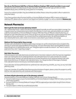 How do you find Humana Gold Plus or Humana Medicare Employer HMO network providers in your area?
Providers are listed in this directory by the type of provider. Within each provider type, providers are listed
alphabetically by state, and then by county, parish or municipality.
Some of our network providers may also be Medicaid certified. Please contact the provider's office in advance to
verify their status.
If you have questions about Humana Gold Plus or Humana Medicare Employer HMO or require assistance in
selecting a PCP, please call our Customer Care Department (details on page 1) or visit our website at Humana.com.

Network Pharmacies
How to get the most out of your pharmacy network
The "network pharmacies" listed in this directory have agreed to provide you with your prescription coverage. You
may go to any of our network pharmacies listed in this directory. In most cases, your prescriptions are covered
under Humana Gold Plus or Humana Medicare Employer HMO only if they are filled at a network pharmacy, or
through our mail-order pharmacy service. Once you go to one, you are not required to continue going to the same
pharmacy to fill your prescription. You can go to any of our network pharmacies. We will fill prescriptions at
non-network pharmacies under certain circumstances as described in your Evidence of Coverage.
Medicare Part B prescription drug coverage
Members with only Medicare Part B prescription drug coverage can use the network pharmacies included in this
directory to receive their approved Medicare Part B drugs. For more information about receiving Medicare Part B
drugs through out-of-network pharmacies, see "Filling prescriptions outside the network" and "How to submit a
paper pharmacy claim" beginning on page 7.
Mail-Order Pharmacies
Preferred network mail-order pharmacies are pharmacies in Humana's network in which Humana has negotiated
lower cost-sharing than at non-preferred network mail-order pharmacies for its plan members for covered
prescription drugs. However, you will still have access to lower drug prices at non-preferred network mail-order
pharmacies than at out-of-network mail-order pharmacies. You may go to either of these types of network
mail-order pharmacies to receive your covered prescription drugs.
If your plan does not have preferred and non-preferred mail-order pharmacy benefits, you may use any mail-order
pharmacy listed.
If you are a member of a qualified State Pharmaceutical Assistance Program, please contact the program to verify
that the mail-order pharmacy will coordinate with that program.
Are home infusion pharmacies part of the pharmacy network?
Humana Gold Plus or Humana Medicare Employer HMO will cover infusion therapy drugs if:
• Your prescription drug is on your Humana Gold Plus or Humana Medicare Employer HMO formulary, or you have
a formulary exception;
• Humana Gold Plus or Humana Medicare Employer HMO has approved your prescription drug for home infusion
therapy; and
• Your prescription is written by an authorized prescriber.

6 – PROVIDER DIRECTORY

PD00072A

 