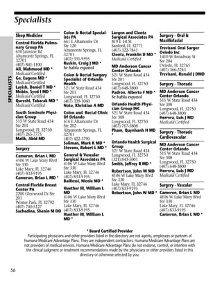 Specialists

SPECIALISTS

Sleep Medicine
Central Florida Pulmonary Group PA
610 Jasmine Rd
Altamonte Springs, FL
32701
(407) 841-1100
Ali, Mahmood MD *
Medicaid Certified
Go, Eugene MD *
Medicaid Certified
Layish, Daniel T MD *
Mobin, Syed I MD *
Medicaid Certified
Qureshi, Tabarak MD *
Medicaid Certified

Colon & Rectal Specialists PA
661 E Altamonte Dr
Ste 120
Altamonte Springs, FL
32701
(407) 331-9595
Ruskin, Craig J MD *
Se habla espanol

Largen and Clontz
Surgical Associates PA
819 E 1st St
Sanford, FL 32771
(407) 322-7841
Clontz, Franklin D MD *
Medicaid Certified

Surgery - Oral &
Maxillofacial
Trevisani Oral Surger
Oviedo Inc
1410 W Broadway St
Ste 204
Oviedo, FL 32765
(407) 366-2243
Trevisani, Ronald J DMD

MD Anderson Cancer
Center Orlando
Colon & Rectal Surgery 521 W State Road 434
Specialist of Orlando
Ste 201
Health
Longwood, FL 32750
Surgery - Thoracic
521 W State Road 434
(407) 648-3800
Ste 201
Padron, Alberto F MD * MD Anderson Cancer
Center Orlando
Longwood, FL 32750
Se habla espanol
515 W State Road 434
(407) 339-1060
Orlando Health PhysiSte 308
Noto, Khristian A MD
cian Group INC
Longwood, FL 32750
South Seminole Physi- Colon and Rectal Clinic 521 W State Road 434
(407) 648-3800
cian Group
Of Orlando
Ste 308
Herrera, Luis J MD
515 W State Road 434
616 E Altamonte Dr
Longwood, FL 32750
Medicaid Certified
Ste 201
Ste 202
(407) 767-5808
Longwood, FL 32750
Altamonte Springs, FL
Pham, Quynhanh H MD Surgery - Thoracic
(407) 265-7775
32701
*
Cardiovascular
Malik, Abid MD
(407) 422-3790
Orlando Health Surgical
Soliman, Mark K MD *
MD Anderson Cancer
Stevens, Robert L MD * Group
Surgery
Center Orlando
521 W State Road 434
515 W State Road 434
General & Vascular
Longwood, FL 32750
Cameron, Brian L MD
Ste 308
Surgical Associates PA (321) 843-5001
4106 W Lake Mary Blvd
Longwood, FL 32750
4106 W Lake Mary Blvd
Smith, Jeffrey R MD *
Ste 330
(407) 648-3800
Ste 330
Lake Mary, FL 32746
Robertson, John W MD Herrera, Luis J MD
Lake Mary, FL 32746
(407) 833-9195
Medicaid Certified
4106 W Lake Mary Blvd
Cameron, Brian L MD * (407) 833-9195
Ste 330
BaiRossi, Nicole MD *
Lake Mary, FL 32746
Central Florida Breast
Surgery - Vascular
Huether III, William L
(407) 833-9195
Center PA
MD
Robertson, John W MD * Cameron, Brian L MD
2200 Glenwood Dr Ste
4106 W Lake Mary Blvd
4106 W Lake Mary Blvd
201
Ste 330
Ste 330
Winter Park, FL 32792
Lake Mary, FL 32746
Lake Mary, FL 32746
(407) 740-5127
(407) 833-9195
(407) 833-9195
Sachedina, Shenin M DO
Huether III, William L
Cameron, Brian L MD *
MD *
* Board Certified Provider
Participating physicians and other providers listed in the directory are not agents, employees or partners of
Humana Medicare Advantage Plans. They are independent contractors. Humana Medicare Advantage Plans are
not providers of medical services. Humana Medicare Advantage Plans do not endorse, control, or interfere with
the clinical judgment or treatment recommendations made by the physicians or other providers listed in this
directory or otherwise selected by you.

56

 