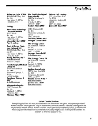 Specialists
Robertson, John W MD
4106 W Lake Mary Blvd
Ste 330
Lake Mary, FL 32746
(407) 833-9195

Urology

Central Florida Physician Network LLC
2500 W Lake Mary Blvd
Ste 204
Lake Mary, FL 32746
(407) 302-2620
Young, Marvin J MD *
Se habla espanol
Medicaid Certified

Winter Park Urology
270 S Northlake Blvd
Ste 1008
Altamonte Springs, FL
32701
(407) 834-3300
Jablonski, David MD *

661 E Altamonte Dr
Ste 215
Altamonte Springs, FL
32701
(407) 260-2585
Donahue, Dennis MD *
Georges, Cletus R MD *

SPECIALISTS

Assocoiates In Urology
Of Central Florida
101 N 8th St
Ste 1001
Lake Mary, FL 32746
(407) 330-1100
Jahagirdar, Ravi R MD *
Age 18 and up

Mid Florida Urological
Associates PA
1410 W Broadway St
Ste 105
Oviedo, FL 32765
(407) 894-3029
Gerber, Adam J MD *

The Urology Center
1403 Medical Plaza Dr
Ste 101
Sanford, FL 32771
(407) 322-0090
Huaman, Gonzalo MD *
Se habla espanol

The Urology Center PA
1403 Medical Plaza Dr
Ste 101
Florida Hospital Medical Sanford, FL 32771
(407) 322-0090
Group Inc
270 Northlake Blvd
Urology Consultants
Ste 1008
515 W State Road 434
Altamonte Springs, FL
Ste 302
32701
Longwood, FL 32750
(407) 834-3300
(407) 332-0777
Cangiano, Thomas G
Brooks, Steven K MD *
MD *
Se habla espanol
Se habla espanol
Jacobo, Elias J MD *
Se habla espanol
Klaiman Urology PA
668 N Orlando Ave
Ste 105
Maitland, FL 32751
(407) 774-2431
Klaiman, Allan P MD *
* Board Certified Provider
Participating physicians and other providers listed in the directory are not agents, employees or partners of
Humana Medicare Advantage Plans. They are independent contractors. Humana Medicare Advantage Plans are
not providers of medical services. Humana Medicare Advantage Plans do not endorse, control, or interfere with
the clinical judgment or treatment recommendations made by the physicians or other providers listed in this
directory or otherwise selected by you.

57

 