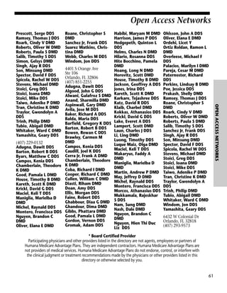 Open Access Networks
Roane, Christopher S
DMD
Sanchez Jr, Frank DDS
Suarez Watkins, Christina DMD
Webb, Charles M DDS
Windom, Jon DDS

4401 S Orange Ave
Ste 106
Orlando, FL 32806
(407) 851-2255
Adugna, Dawit DDS
Algood, John G DDS
Alwani, Gulafroz S DMD
Anand, Sharmilla DMD
Aspinwall, Gary DMD
Avila, Jose M DDS
Baker, Richard A DDS
Balda, Maria DDS
Barfield, Gregory K DDS
Barton, Robert B DDS
Bowen, Rewan C DDS
Brawley, Carmen M
DMD
(407) 229-0132
Campos, Kenia DDS
Adugna, Dawit DDS
Caudill, Joel K DDS
Barton, Robert B DDS
Byars, Matthew C DDS Cerra Jr, Frank A DMD
Chamberlain, Theodore
Campos, Kenia DDS
Chamberlain, Theodore K DMD
Coba, Richard I DMD
K DMD
Cooper, Richard C DMD
Good, Pamala L DMD
House, Timothy B DMD Cullen, William C DMD
Diasti, Riham DMD
Kareth, Scott K DMD
Doan, Amy DDS
Krickl, David G DDS
Ellis, Morgan DDS
Maciel, Keli T DDS
Faine, Robert DDS
Maniglia, Marielba D
Ghabbour, Diaa G DMD
DMD
Ghandour, Dima DMD
Michel, Raynald DDS
Montero, Francisca DDS Gibbs, Phattara DMD
Good, Pamala L DMD
Nguyen, Brandon C
Gordon, Vernon DDS
DMD
Gromak, Adam DDS
Oliver, Elana E DMD

Habibi, Maryam M DMD
Harrison, James P DDS
Hedgepeth, Quinton L
DDS
Helms, Charles N DMD
Hilario, Rosanna DDS
Hite Bocchino, Pamela
DMD
Hoang, Long N DMD
Horovitz, Scott DMD
House, Timothy B DMD
Jackson, Geoffrey A DDS
Jones, Irina DDS
Kareth, Scott K DMD
Karkare, Tejashree DDS
Katz, David R DDS
Klaib, Charbel DMD
Kokkas, Athanasios DDS
Krickl, David G DDS
Lake, Everet A DDS
Lampert, Scott DMD
Laun, Charles J DDS
Li, Ling DMD
Luong, Timothy DDS
Luque Maiz, Olga DMD
Maciel, Keli T DDS
Makaryus, Faddy A
DMD
Maniglia, Marielba D
DMD
Martin, Andrew P DMD
May, Jeffrey D DMD
Michel, Raynald DDS
Montero, Francisca DDS
Morcos, Athanasius DDS
Mukkamala, Rajeskhar
S DDS
Nam, Sung DMD
Nash, Dale DMD
Nguyen, Brandon C
DMD
Nguyen, Hien Thi Duc
Liz DDS

Ohlsson, John A DDS
Oliver, Elana E DMD
Ordehi, Licet Y
Ortiz Roldan, Ramon L
DMD
Overleese, Michael F
DDS
Palacios, Marilyn I DMD
Pareja, Cesar M DMD
Paternoster, Richard
DDS
Perkins, Lindsay B DMD
Poe, Jessica DDS
Prakash, Shelly DMD
Ramsey, Thomas J DDS
Roane, Christopher S
DMD
Roark, Cindy V DMD
Roberts, Oliver W DMD
Roberts, Paula S DMD
Salib, Timothy S DDS
Sanchez Jr, Frank DDS
Singh, Ajay R DDS
Son, Minsung DMD
Spector, David F DDS
Spicola, Rachel W DDS
Stevens, Michael DMD
Stoici, Greg DDS
Stoici, Ioana DMD
Stoici, Mike DDS
Taiwo, Adenike P DMD
Tran, Christine K DMD
Traylor, Gwendolyn A
DDS
Trinh, Philip DMD
Tubio, Abigail DMD
Whitaker, Ward C DMD
Windom, Jon DDS
Yamashita, Geary DDS
6432 W Colonial Dr
Orlando, FL 32818
(407) 293-9573

* Board Certified Provider
Participating physicians and other providers listed in the directory are not agents, employees or partners of
Humana Medicare Advantage Plans. They are independent contractors. Humana Medicare Advantage Plans are
not providers of medical services. Humana Medicare Advantage Plans do not endorse, control, or interfere with
the clinical judgment or treatment recommendations made by the physicians or other providers listed in this
directory or otherwise selected by you.

61

OPEN ACCESS NETWORKS

Prescott, Serge DDS
Ramsey, Thomas J DDS
Roark, Cindy V DMD
Roberts, Oliver W DMD
Roberts, Paula S DMD
Salib, Timothy S DDS
Simon, Gelsys DMD
Singh, Ajay R DDS
Son, Minsung DMD
Spector, David F DDS
Spicola, Rachel W DDS
Stevens, Michael DMD
Stoici, Greg DDS
Stoici, Ioana DMD
Stoici, Mike DDS
Taiwo, Adenike P DMD
Tran, Christine K DMD
Traylor, Gwendolyn A
DDS
Trinh, Philip DMD
Tubio, Abigail DMD
Whitaker, Ward C DMD
Yamashita, Geary DDS

 